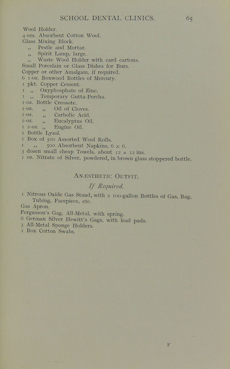 Wool Holder. 4 ozs. Absorbent Cotton Wool. Glass Mixing Block. „ Pestle and Mortar. „ Spirit I^amp, large. ,, Waste Wool Holder with card cartons. Small Porcelain or Glass Dishes for Burs. Copper or other Amalgam, if required. 6 i-oz. Boxwood Bottles of Mercury. 1 pkt. Copper Cement. 1 „ Oxyphosphate of Zinc. 1 ,, Temporary Gutta-Percha. i-oz. Bottle Creosote, i-oz. „ Oil of Cloves, i-oz. „ Carbolic Acid, i-oz. „ Eucalyptus Oil. 1 2-oz. ,, Engine Oil. 1 Bottle Lysol. 1 Box of 500 Assorted Wool Rolls. 1 500 Absorbent Napkins, 6x6. 3 dozen small cheap Towels, about 12 x 12 ins. 1 oz. Nitrate of Silver, powdered, in brown glass stoppered bottle. Anaesthetic Outfit. If Required. 1 Nitrous Oxide Gas Stand, with 2 100-gallon Bottles of Gas, Bag, Tubing, Facepiece, etc. Gas Apron. Fergussoirs Gag, All-Metal, with spring. 6 German Silver Hewitt's Gags, with lead pads. 3 All-Metal Sponge Holders. 1 Box Cotton Swabs. F