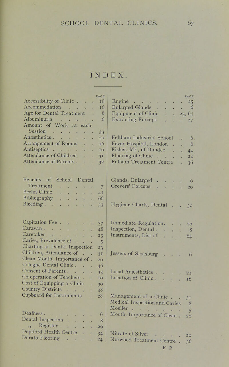 INDEX. PAGE Accessibility of Clinic . . . iS Accommodation .... 16 Age for Dental Treatment . 8 Albuminuria 6 Amount of Work at each Session 33 Anaesthetics 20 Arrangement of Rooms . . 16 Antiseptics 10 Attendance of Children . . 31 Attendance of Parents . . . 32 Benefits of School Dental Treatment 7 Berlin Clinic 41 Bibliography 66 Bleeding 33 Capitation Fee .... Caravan Caretaker Caries, Prevalence of . Charting at Dental Inspecti Children, Attendance of . Clean Mouth, Importance of Cologne Dental Clinic . Consent of Parents . Co-operation of Teachers . Cost of Equipping a Clinic Country Districts . Cupboard for Instruments on 37 48 23 5 23 3i 20 46 33 10 3° 48 28 Deafness Dental Inspection . „ Register . Deptford Health Centre Durato Flooring 29 34 24 Engine .... Enlarged Glands Equipment of Clinic Extracting Forceps Feltham Industrial School Fever Hospital, London . Fisher, Mr., of Dundee Flooring of Clinic . Fulham Treatment Centre Glands, Enlarged Grevers' Forceps Hygiene Charts, Dental Immediate Regulation. Inspection, Dental . Instruments, List of . Jessen, of Strasburg Local Anaesthetics . Location of Clinic . PACE • 25 . 6 23, 64 • 27 6 6 44 24 36 6 20 Nitrate of Silver .... Norwood Treatment Centre . F 2 So 8 64 21 16 3i Management of a Clinic . Medical Inspection and Caries 8 Moeller . . ' 5 Mouth, Importance of Clean . 20 20 36