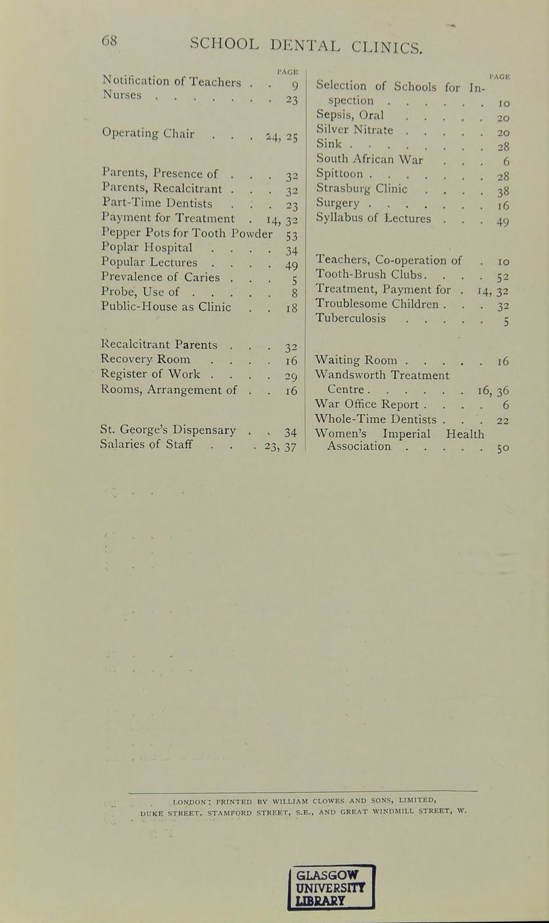 SCHOOL DEN TAL CLINICS. Notification of Teachers Nurses ... PACE 9 23 Operating Chair 44, 25 Parents, Presence of . Parents, Recalcitrant . Part-Time Dentists Payment for Treatment Pepper Pots for Tooth Powder Poplar Plospital Popular Lectures . Prevalence of Caries . Probe, Use of . Public-House as Clinic Recalcitrant Parents . Recovery Room Register of Work . Rooms, Arrangement of 32 32 23 1, 32 53 34 49 5 8 18 32 16 29 16 St. George's Dispensary Salaries of Staff • 34 23, 37 Selection of Schools for In- spection jo Sepsis, Oral 2o Silver Nitrate 20 Sink 28 South African War ... 6 Spittoon 28 Strasburg Clinic .... 38 Surgery I0 Syllabus of Lectures ... 49 Teachers, Co-operation of . 10 Tooth-Brush Clubs. ... 52 Treatment, Payment for . 14, 32 Troublesome Children ... 32 Tuberculosis 5 Waiting Room 16 Wandsworth Treatment Centre 16, 36 War Office Report .... 6 Whole-Time Dentists ... 22 Women's Imperial Health Association 50 LONDON : PRINTED BY WILLIAM CLOWES AND SONS, LIMITED, DUKE STREET. STAMFORD STREET, S.E., AND GREAT WINDMILL STREET, W. GLASGOW UNIVERSITY LIBRARY