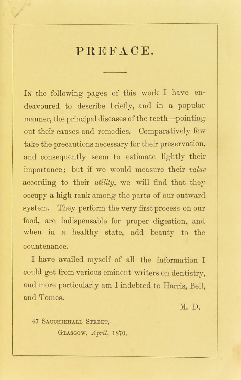 PEEFACE. In the following pages of this work I have en- deavoured to describe briefly, and in a popular manner, the principal diseases of the teeth—pointing out their causes and remedies. Comparatively few take the precautions necessary for their preservation, and consequently seem to estimate lightly their importance; but if we would measure their value according to their utility, we will find that they occupy a high rank among the parts of our outward system. They perform the very first process on our food, are indispensable for proper digestion, and when in a healthy state, add beauty to the countenance. I have availed myself of all the information I could get from various eminent writers on dentistry, and more particularly am I indebted to Harris, Bell, and Tomes. M. D. 47 Satjchiehall Street, Glasgow, April, 1870.