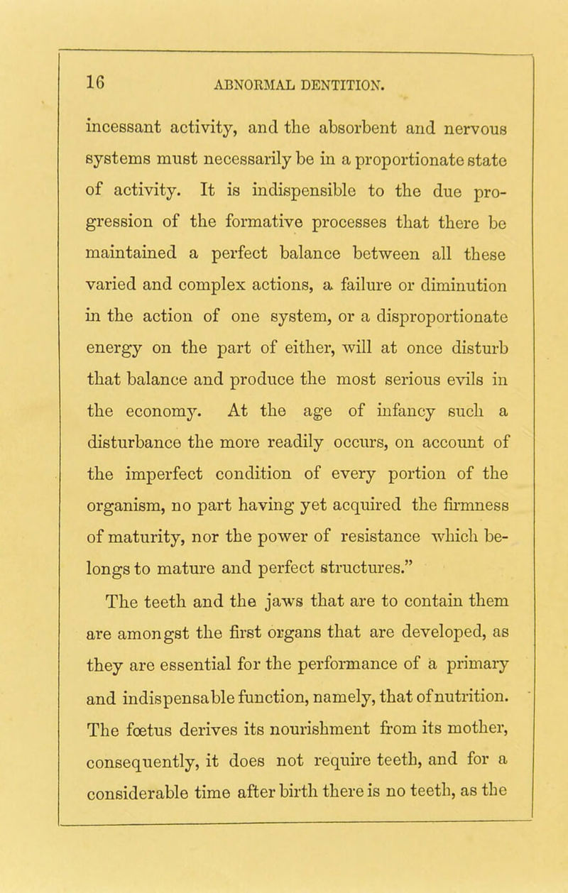 inceseant activity, and the absorbent and nervous systems must necessarily be in a proportionate state of activity. It is indispensible to the due pro- gression of the formative processes that there be maintained a perfect balance between all these varied and complex actions, a failure or diminution in the action of one system, or a disproportionate energy on the part of either, will at once disturb that balance and produce the most serious evils in the economy. At the age of infancy such a disturbance the more readily occurs, on account of the imperfect condition of every portion of the organism, no part having yet acquired the fii'mness of maturity, nor the power of resistance which be- longs to mature and perfect structures. The teeth and the jaws that are to contain them are amongst the first organs that are developed, as they are essential for the performance of a primary and indispensable function, namely, that of nutrition. The foetus derives its nourishment from its mother, consequently, it does not require teeth, and for a considerable time afterbirth there is no teeth, as the