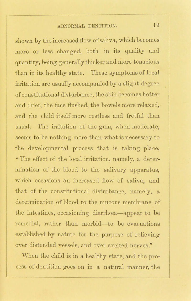 shown by the increased flow of saliva, which becomes more or less changed, both in its quality and quantit}'-, being generally thicker and more tenacious than in its healthy state. These symptoms of local ii-ritation are usually accompanied by a slight degree of constitutional distm-bance, the skin becomes hotter and drier, the face flushed, the bowels more relaxed, and the child itself more restless and fretful than usual. The irritation of the gum, when moderate, seems to be nothing more than what is necessary to the developmental process that is taking place,  The effect of the local irritation, namely, a deter- mination of the blood to the salivary apparatus, which occasions an increased flow of saliva, and that of the constitutional disturbance, namely, a determination of blood to the mucous membrane of the intestines, occasioning diarrhoea—appear to be remedial, rather than morbid—to be evacuations established by nature for the purpose of relieving over distended vessels, and over excited nerves. When the child is in a healthy state, and the pro- cess of dentition goes on in a natural manner, the