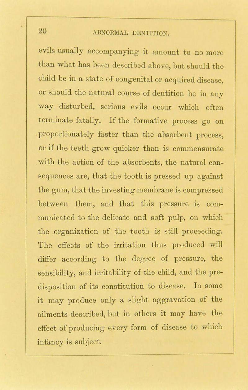 evils usually accompanying it amount to no more than what has been described above, but should the child be in a state of congenital or acquired disease, or should the natural course of dentition be in any way disturbed, serious evils occur which often terminate fatally. If the formative process go on proportionately faster than the absorbent process, or if the teeth grow quicker than is commensurate with the action of the absorbents, the natural con- sequences are, that the tooth is pressed up against the gum, that the investing membrane is compressed between them, and that this pressure is com- municated to the delicate and soft pulp, on which the organization of the tooth is still proceeding. The effects of the irritation thus produced will differ according to the degree of pressure, the sensibility, and irritability of the child, and the pre- disposition of its constitution to disease. In some it may produce only a slight aggravation of the ailments described, but in others it may have the effect of producing every form of disease to which infancy is subject.