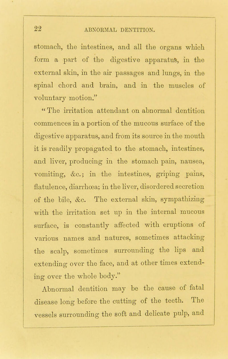 stomach, the intestines, and all the organs which form a part of the digestive apparatus, in the external skin, in the air passages and lungs, in the spinal chord and brain, and in the muscles of voluntary motion. '* The irritation attendant on abnormal dentition commences in a portion of the mucous surface of the digestive apparatus, and from its source in the mouth it is readily propagated to the stomach, intestines, and liver, producing in the stomach pain, nausea, vomiting, &c.; in the intestines, griping pains, flatulence, diarrhoea; in the liver, disordered secretion of the bile, &c. The external skin, sympathizing with the irritation set up in the internal mucous surface, is constantly affected with eruptions of various names and natures, sometimes attacking the scalp, sometimes surrounding the lips and extending over the face, and at other times extend- ing over the whole body. Abnormal dentition may be the cause of fatal disease long before the cutting of the teeth. The vessels surrounding the soft and delicate pulp, and