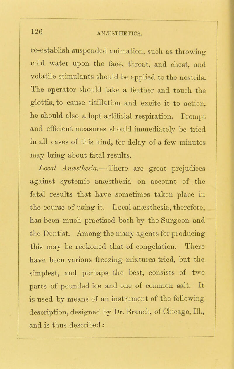 re-establish suspended animation, such as throwing (;n]d water upon the face, throat, and chest, and volatile stimulants should be appHed to the nostrils. The operator should take a feather and touch the glottis, to cause titillation and excite it to action, he should also adopt artificial respiration. Prompt and efficient measures should immediately be tried in all cases of this kind, for delay of a few minutes may bring about fatal results. Local Ancesthesia.—There are great prejudices against systemic ansesthesia on account of the fatal results that have sometimes taken place in the course of using it. Local ansesthesia, therefore, has been much practised both by the Surgeon and the Dentist. Among the many agents for producing this may be reckoned that of congelation. There have been various freezing mixtures tried, but the simplest, and perhaps the best, consists of two parts of pounded ice and one of common salt. It is used by means of an instrument of the following description, designed by Dr. Branch, of Chicago, 111., and is thus described: