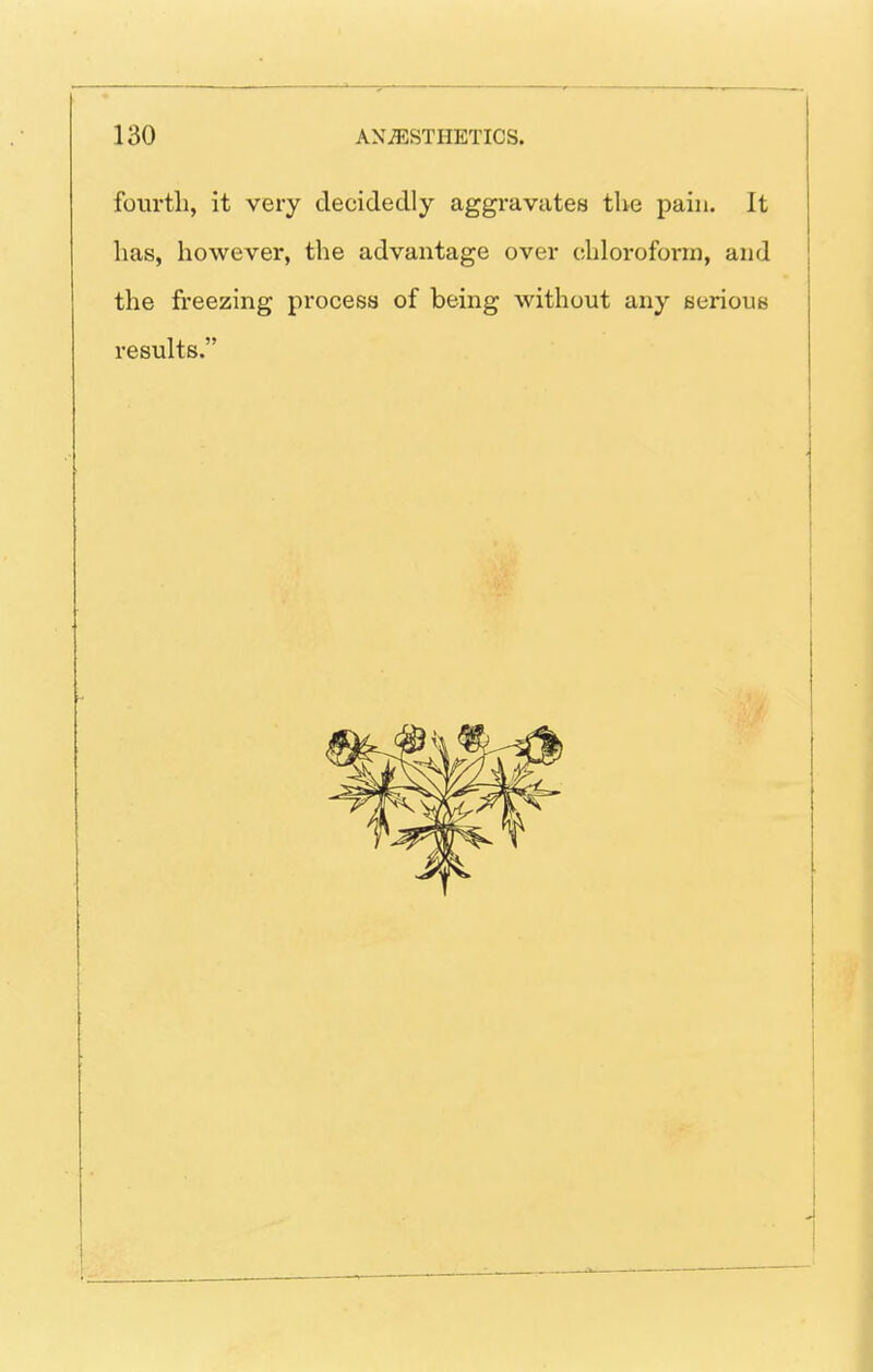 fourth, it very decidedly aggravates the pain. It has, however, the advantage over chloroform, and the freezing procesa of being without any serioua results.