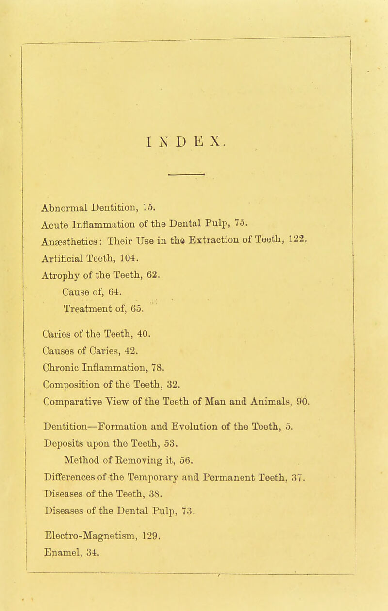 INDEX Abnormal Deutitiou, 13. Acute Inflammation of the Dental Pulp, 75. Anaesthetics: Their Use in th» Extraction of Teeth, 122, Artificial Teeth, 104. Atrophy of the Teeth, 62. Cause of, 64. Treatment of, 65. Caries of the Teeth, 40. Causes of Caries, 42. Chronic Inflammation, 78. Composition of the Teeth, 32. Comparative View of the Teeth of Man and Animals, 90. Dentition—Formation and Evolution of the Teeth, 5. Deposits upon the Teeth, 53. Method of Eemoving it, 56. Differences of the Temporary and Permanent Teeth, 37. Diseases of the Teeth, 38. Diseases of the Dental Pulp, 73. Electro-Magnetism, 129. Enamel, 34.