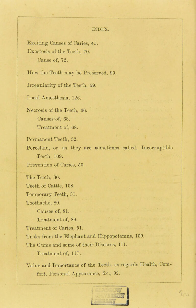 Exciting Causes of Caries, 4). Exostosis of the Teotli, 70. Cause of, 72. How the Teeth may be Preserved, 99. Irregularity of the Teeth, 59. Local Anresthesia, 126. Necrosis of the Teeth, 66. Causes of, 68. Treatment of, 68. Permanent Teeth, 32. Porcelain, or, as they are eometimes called. Incorruptible Teeth, 109. Prevention of Caries, 50. The Teeth, 30. Teeth of Cattle, 108. Temporary Teeth, 31. Toothache, 80. Causes of, 81. Treatment of, 88. Treatment of Caries, 51. Tusks from the Elephant and Hippopotamus, 109. The Gums and some of their Diseases, 111. Treatment of, 117. Value and Importance of the Teeth, as regards Health, Com- fort, Personal Appearance, &c., 92.