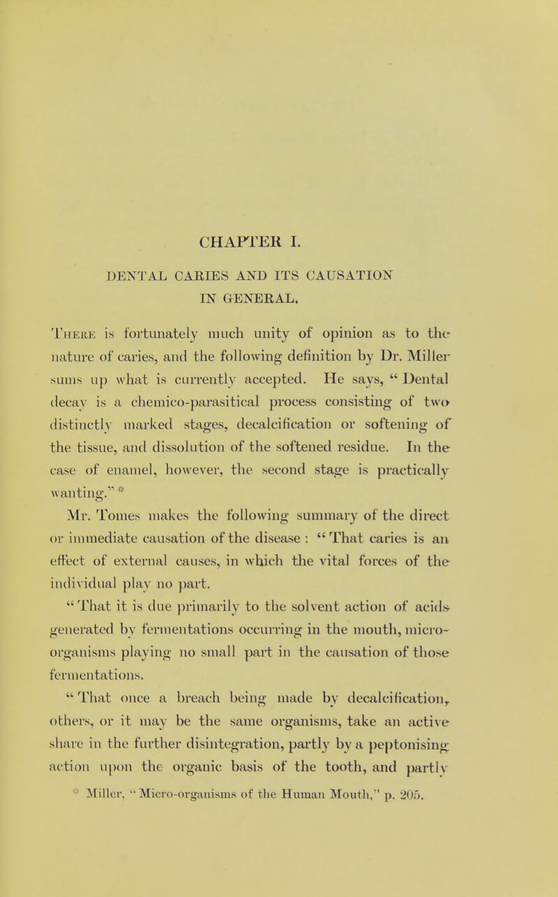 DENTAL CARIES AND ITS CAUSATION IN GENERAL. Thehk is fortunately much unity of opinion as to the nature of caries, and the following- definition by Dr. Miller sums up what is currently accepted. He says, Dental decay is a chemico-parasitical process consisting of two distinctly marked stages, decalcification or softening of the tissue, and dissolution of the softened residue. In the case of enamel, however, the second stage is practically wanting.1' * Mr. Tomes makes the following summary of the direct or immediate causation of the disease : That caries is an effect of external causes, in which the vital forces of the individual play no part. That it is due primarily to the solvent action of acids- generated by fermentations occurring in the mouth, micro- organisms playing no small part in the causation of those fermentations. That once a breach being made by decalcification, others, or it may be the same organisms, take an active share in the further disintegration, partly by a peptonising ac tion upon the organic basis of the tooth, and partly .Miller. Micro-organisms of the Human Mouth, p. 205.