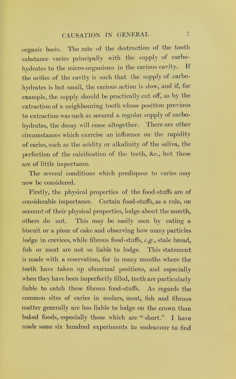organic basis. The rate of the destruction of the tooth substance varies principally with the supply of carbo- hydrates to the micro-organisms in the carious cavity. If the orifice of the cavity is such that the supply of carbo- hydrates is but small, the carious action is slow, and if, for example, the supply should be practically cut off, as by the extraction of a neighbouring tooth whose position previous to extraction was such as secured a regular supply of carbo- hydrates, the decay will cease altogether. There are other circumstances which exercise an influence on the rapidity of caries, such as the acidity or alkalinity of the saliva, the perfection of the calcification of the teeth, &c, but these are of little importance. The several conditions which predispose to caries may now be considered. Firstly, the physical properties of the food-stuffs are of considerable importance. Certain food-stuffs, as a rule, on account of their physical properties, lodge about the mouth, others do not. This may be easily seen by eating a biscuit or a piece of cake and observing how many particles lodge in crevices, while fibrous food-stuffs, e.g\, stale bread, fish or meat are not so liable to lodge. This statement is made with a reservation, for in many mouths where the teeth have taken up abnormal positions, and especially when they have been imperfectly filled, teeth are particularly liable to catch these fibrous food-stuff's. As regards the common sites of caries in molars, meat, fish and fibrous matter generally are less liable to lodge on the crown than baked foods, especially those which are short. I have made some six hundred experiments to endeavour to find