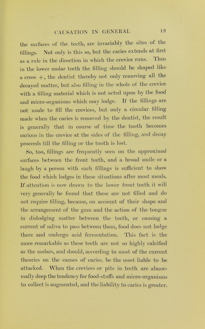 the surfaces of the teeth, are invariably the sites of the fillings. Not only is this so, but the caries extends at first as a rule in the direction in which the crevice runs. Thus in the lower molar teeth the filling should be shaped like a cross +, the dentist thereby not only removing all the decayed matter, but also filling in the whole of the crevice with a filling material which is not acted upon by the food and micro-organisms which may lodge. If the fillings are not made to fill the crevices, but only a circular filling made when the caries is removed by the dentist, the result is generally that in course of time the tooth becomes carious in the crevice at the sides of the filling, and decay proceeds till the filling or the tooth is lost. So, too, fillings are frequently seen on the approximal surfaces between the front teeth, and a broad smile or a laugh by a person with such fillings is sufficient to show the food which lodges in these situations after most meals. If attention is now drawn to the lower front teeth it will very generally be found that these are not filled and do not require filling, because, on account of their shape and the arrangement of the gum and the action of the tongue in dislodging matter between the teeth, or causing a current of saliva to pass between them, food does not lodge there and undergo acid fermentation. This fact is the more remarkable as these teeth are not so highly calcified as the molars, and should, according to most of the current theories on the causes of caries, be the most liable to be attacked. When the crevices or pits in teeth are abnor- mally deep the tendency for food-stuffs and micro-organisms to collect is augmented, and the liability to caries is greater.