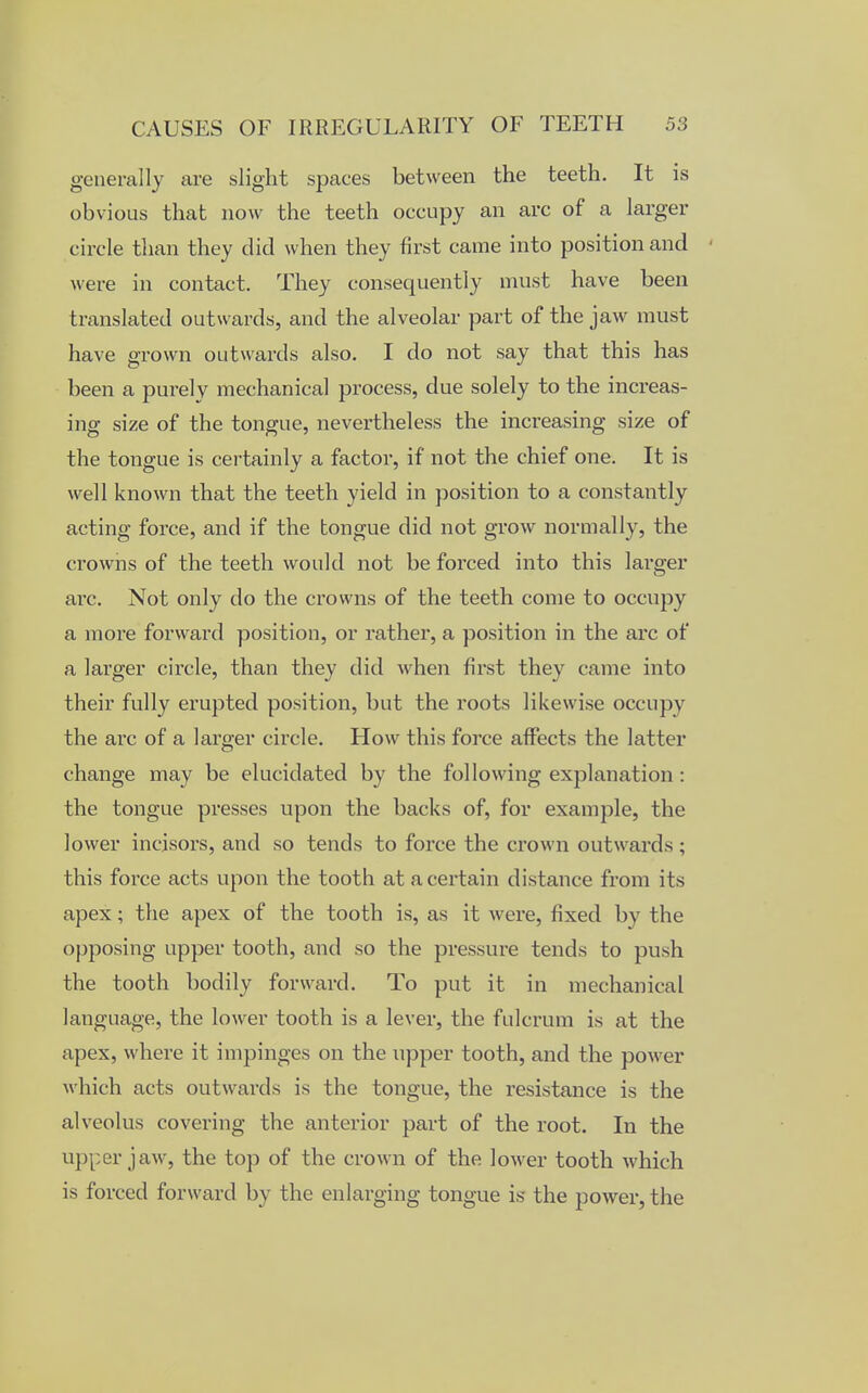 generally are slight spaces between the teeth. It is obvious that now the teeth occupy an arc of a larger circle than they did when they first came into position and were in contact. They consequently must have been translated outwards, and the alveolar part of the jaw must have grown outwards also. I do not say that this has been a purely mechanical process, due solely to the increas- ing size of the tongue, nevertheless the increasing size of the tongue is certainly a factor, if not the chief one. It is well known that the teeth yield in position to a constantly acting force, and if the tongue did not grow normally, the crowns of the teeth would not be forced into this larger arc. Not only do the crowns of the teeth come to occupy a more forward position, or rather, a position in the arc of a larger circle, than they did when first they came into their fully erupted position, but the roots likewise occupy the arc of a larger circle. How this force affects the latter change may be elucidated by the following explanation : the tongue presses upon the backs of, for example, the lower incisors, and so tends to force the crown outwards ; this force acts upon the tooth at a certain distance from its apex; the apex of the tooth is, as it were, fixed by the opposing upper tooth, and so the pressure tends to push the tooth bodily forward. To put it in mechanical language, the lower tooth is a lever, the fulcrum is at the apex, where it impinges on the upper tooth, and the power which acts outwards is the tongue, the resistance is the alveolus covering the anterior part of the root. In the upper jaw, the top of the crown of the lower tooth which is forced forward by the enlarging tongue is the power, the