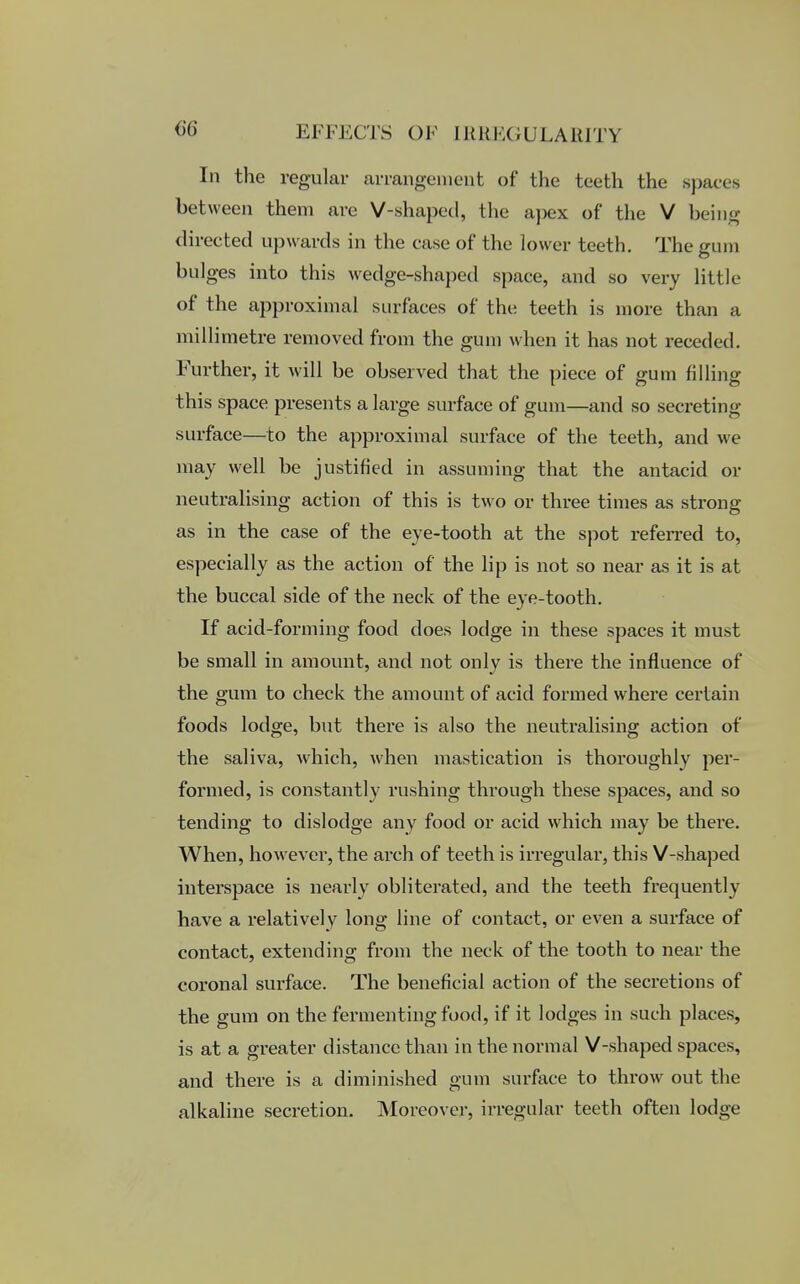 In the regular arrangement of the teeth the spaces between them arc V-shaped, the apex of the V being directed upwards in the case of the lower teeth. The gum bulges into this wedge-shaped space, and so very little of the approximal surfaces of the teeth is more than a millimetre removed from the gum when it has not receded. Further, it will be observed that the piece of gum filling this space presents a large surface of gum—and so secreting surface—to the approximal surface of the teeth, and we may well be justified in assuming that the antacid or neutralising action of this is two or three times as strong as in the case of the eye-tooth at the spot referred to, especially as the action of the lip is not so near as it is at the buccal side of the neck of the eye-tooth. If acid-forming food does lodge in these spaces it must be small in amount, and not only is there the influence of the gum to check the amount of acid formed where certain foods lodge, but there is also the neutralising action of the saliva, which, when mastication is thoroughly per- formed, is constantly rushing through these spaces, and so tending to dislodge any food or acid which may be there. When, however, the arch of teeth is irregular, this V-shaped interspace is nearly obliterated, and the teeth frequently have a relatively long line of contact, or even a surface of contact, extending from the neck of the tooth to near the coronal surface. The beneficial action of the secretions of the gum on the fermenting food, if it lodges in such places, is at a greater distance than in the normal V-shaped spaces, and there is a diminished gum surface to throw out the alkaline secretion. Moreover, irregular teeth often lodge