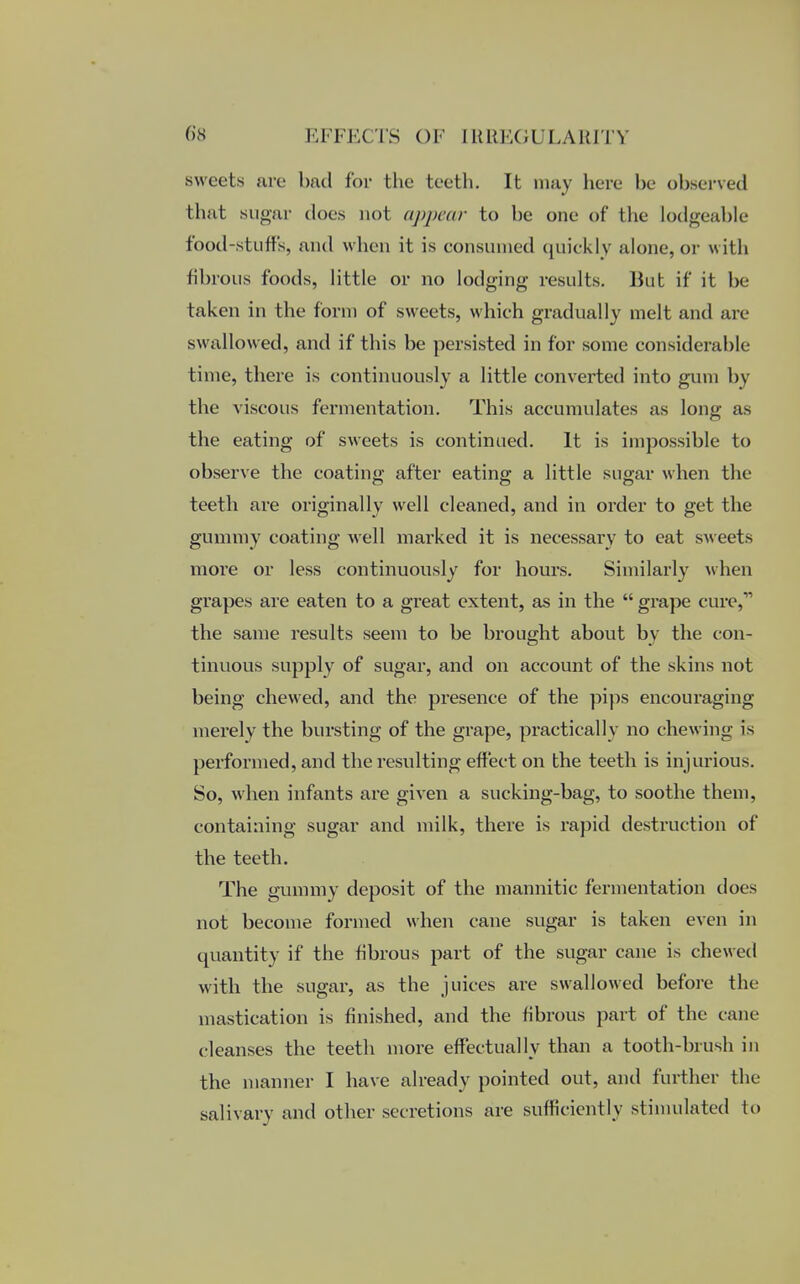 sweets are bad for the teeth. It may here be observed that sugar does not appear to be one of the lodgeable food-stuffs, and when it is consumed quickly alone, or w ith fibrous foods, little or no lodging- results. But if it be- taken in the form of sweets, which gradually melt and are swallowed, and if this be persisted in for some considerable time, there is continuously a little converted into gum by the viscous fermentation. This accumulates as long as the eating of sweets is continued. It is impossible to observe the coating after eating a little sugar when the teeth are originally well cleaned, and in order to get the gummy coating well marked it is necessary to eat sweets more or less continuously for hours. Similarly when grapes are eaten to a great extent, as in the  grape cure,11 the same results seem to be brought about by the con- tinuous supply of sugar, and on account of the skins not being chewed, and the presence of the pips encouraging merely the bursting of the grape, practically no chewing is performed, and the resulting effect on the teeth is injurious. So, when infants are given a sucking-bag, to soothe them, containing sugar and milk, there is rapid destruction of the teeth. The gummy deposit of the mannitic fermentation does not become formed when cane sugar is taken even in quantity if the fibrous part of the sugar cane is chewed with the sugar, as the juices are swallowed before the mastication is finished, and the fibrous part of the cane cleanses the teeth more effectually than a tooth-brush in the manner I have already pointed out, and further the salivary and other secretions are sufficiently stimulated to