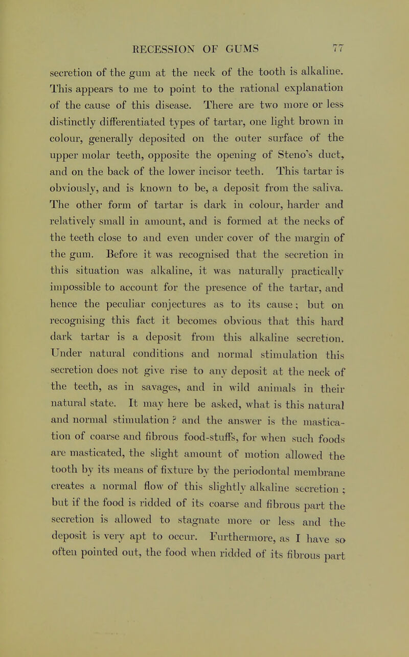 secretion of the gum at the neck of the tooth is alkaline. This appears to me to point to the rational explanation of the cause of this disease. There are two more or less distinctly differentiated types of tartar, one light brown in colour, generally deposited on the outer surface of the upper molar teeth, opposite the opening of Steno*s duct, and on the back of the lower incisor teeth. This tartar is obviously, and is known to be, a deposit from the saliva. The other form of tartar is dark in colour, harder and relatively small in amount, and is formed at the necks of the teeth close to and even under cover of the margin of the gum. Before it was recognised that the secretion in this situation was alkaline, it was naturally practically impossible to account for the presence of the tartar, and hence the peculiar conjectures as to its cause; but on recognising this fact it becomes obvious that this hard dark tartar is a deposit from this alkaline secretion. Under natural conditions and normal stimulation this secretion does not give rise to any deposit at the neck of the teeth, as in savages, and in wild animals in their natural state. It may here be asked, what is this natural and normal stimulation ? and the answer is the mastica- tion of coarse and fibrous food-stuffs, for w hen such foods arc masticated, the slight amount of motion allowed the tooth by its means of fixture by the periodontal membrane creates a normal flow of this slightly alkaline secretion ; but if the food is ridded of its coarse and fibrous part the secretion is allowed to stagnate more or less and the deposit is very apt to occur. Furthermore, as I have so often pointed out, the food when ridded of its fibrous part