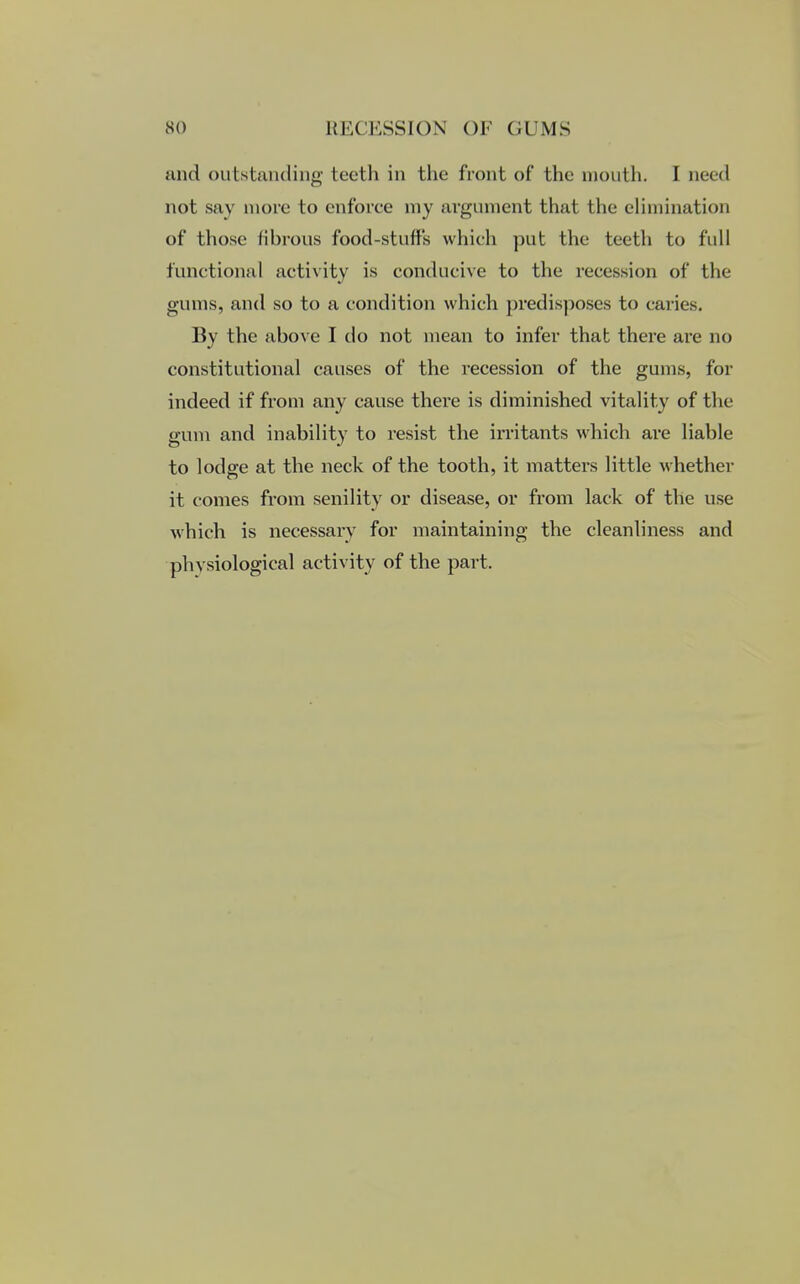 and outstanding teeth in the front of the mouth. I need not say more to enforce my argument that the elimination of those fibrous food-stuffs which put the teeth to full functional activity is conducive to the recession of the gums, and so to a condition which predisposes to caries. By the above I do not mean to infer that there are no constitutional causes of the recession of the gums, for indeed if from any cause there is diminished vitality of the gum and inability to resist the irritants which are liable to lodge at the neck of the tooth, it matters little whether it comes from senility or disease, or from lack of the use which is necessarv for maintaining the cleanliness and physiological activity of the part.