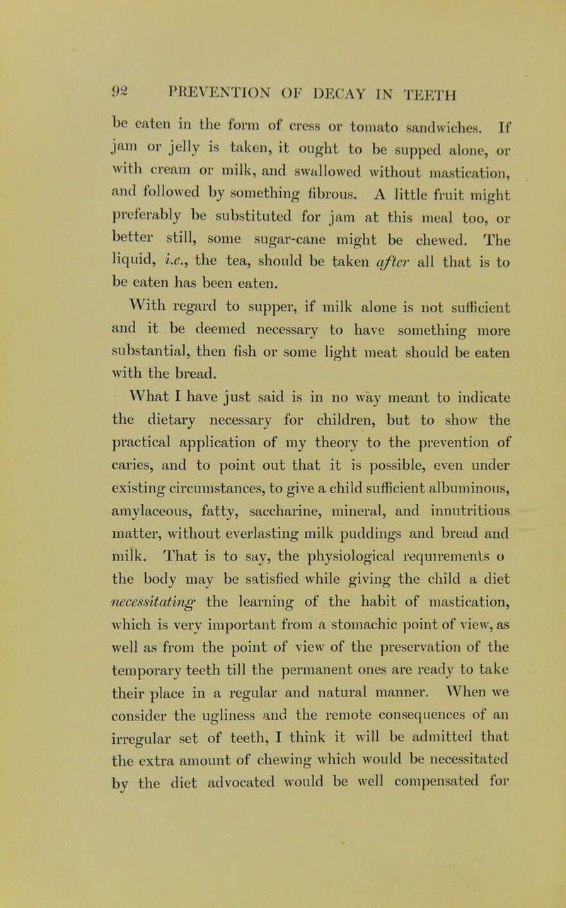 be eaten in the form of cress or tomato sandwiches. If jam or jelly is taken, it ought to be supped alone, or with cream or milk, and swallowed without mastication, and followed by something fibrous. A little fruit might preferably be substituted for jam at this meal too, or better still, some sugar-cane might be chewed. The liquid, i.e., the tea, should be taken after all that is to be eaten has been eaten. With regard to supper, if milk alone is not sufficient and it be deemed necessary to have something more substantial, then fish or some light meat should be eaten with the bread. What I have just said is in no way meant to indicate the dietary necessary for children, but to show the practical application of my theory to the prevention of caries, and to point out that it is possible, even under existing circumstances, to give a child sufficient albuminous, amylaceous, fatty, saccharine, mineral, and innutritious matter, without everlasting milk puddings and bread and milk. That is to say, the physiological requirements o the body may be satisfied while giving the child a diet necessitating the learning of the habit of mastication, which is very important from a stomachic point of view, as well as from the point of view of the preservation of the temporary teeth till the permanent ones are ready to take their place in a regular and natural manner. When we consider the ugliness and the remote consequences of an irregular set of teeth, I think it will be admitted that the extra amount of chewing which would be necessitated by the diet advocated would be well compensated for