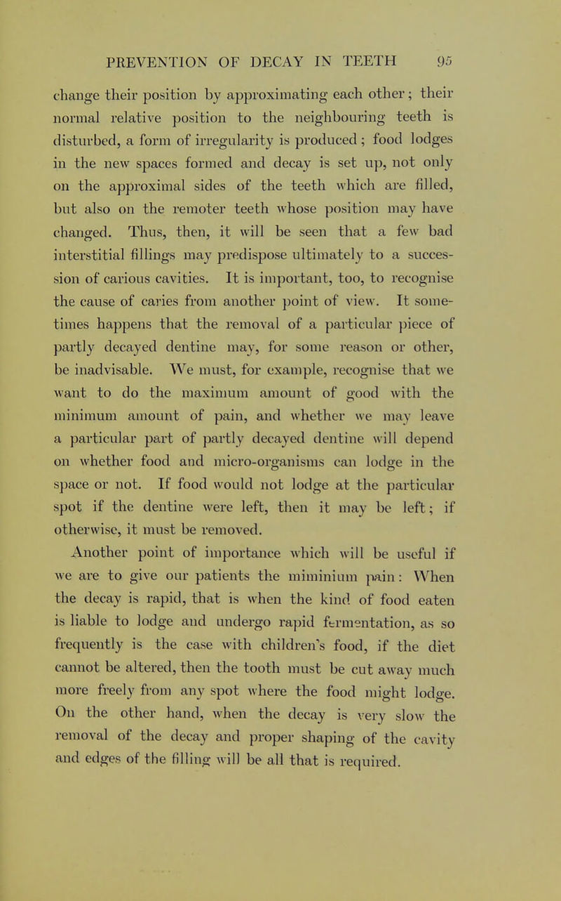 change their position by approximating each other; their normal relative position to the neighbouring teeth is disturbed, a form of irregularity is produced ; food lodges in the new spaces formed and decay is set up, not only on the approximal sides of the teeth which are filled, but also on the remoter teeth whose position may have changed. Thus, then, it will be seen that a few bad interstitial fillings may predispose ultimately to a succes- sion of carious cavities. It is important, too, to recognise the cause of caries from another point of view. It some- times happens that the removal of a particular piece of partly decayed dentine may, for some reason or other, be inadvisable. We must, for example, recognise that we want to do the maximum amount of good with the minimum amount of pain, and whether we may leave a particular part of partly decayed dentine will depend on whether food and micro-organisms can lodge in the space or not. If food would not lodge at the particular spot if the dentine were left, then it may be left; if otherwise, it must be removed. Another point of importance which will be useful if we are to give our patients the miminium pain: When the decay is rapid, that is when the kind of food eaten is liable to lodge and undergo rapid fermentation, as so frequently is the case with children's food, if the diet cannot be altered, then the tooth must be cut away much more freely from any spot where the food might lodge. On the other hand, when the decay is very slow the removal of the decay and proper shaping of the cavity and edges of the filling will be all that is required.