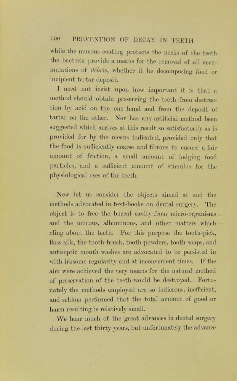 while the mucous coating protects the necks of the teeth the bacteria provide a means for the removal of all accu- mulations of dtbris, whether it be decomposing food or incipient tartar deposit. I need not insist upon how important it is that a method should obtain preserving the teeth from destruc- tion by acid on the one hand and from the deposit of tartar on the other. Nor has any artificial method been suggested which arrives at this result so satisfactorily as is provided for by the means indicated, provided only that the food is sufficiently coarse and fibrous to ensure a fair amount of friction, a small amount of lodoino- food particles, and a sufficient amount of stimulus for the physiological uses of the teeth. Now let us consider the objects aimed at and the methods advocated in text-books on dental surgerv. The object is to free the buccal cavity from micro-organisms and the mucous, albuminous, and other matters which cling about the teeth. For this purpose the tooth-pick, floss silk, the tooth-brush, tooth-powders, tooth-soaps, and antiseptic mouth washes are advocated to be persisted in with irksome regularity and at inconvenient times. If the aim were achieved the very means for the natural method of preservation of the teeth would be destroyed. Fortu- nately the methods employed are so ludicrous, inefficient, and seldom performed that the total amount of good or harm resulting is relatively small. We hear much of the great advances in dental surgery during the last thirty years, but unfortunately the advance