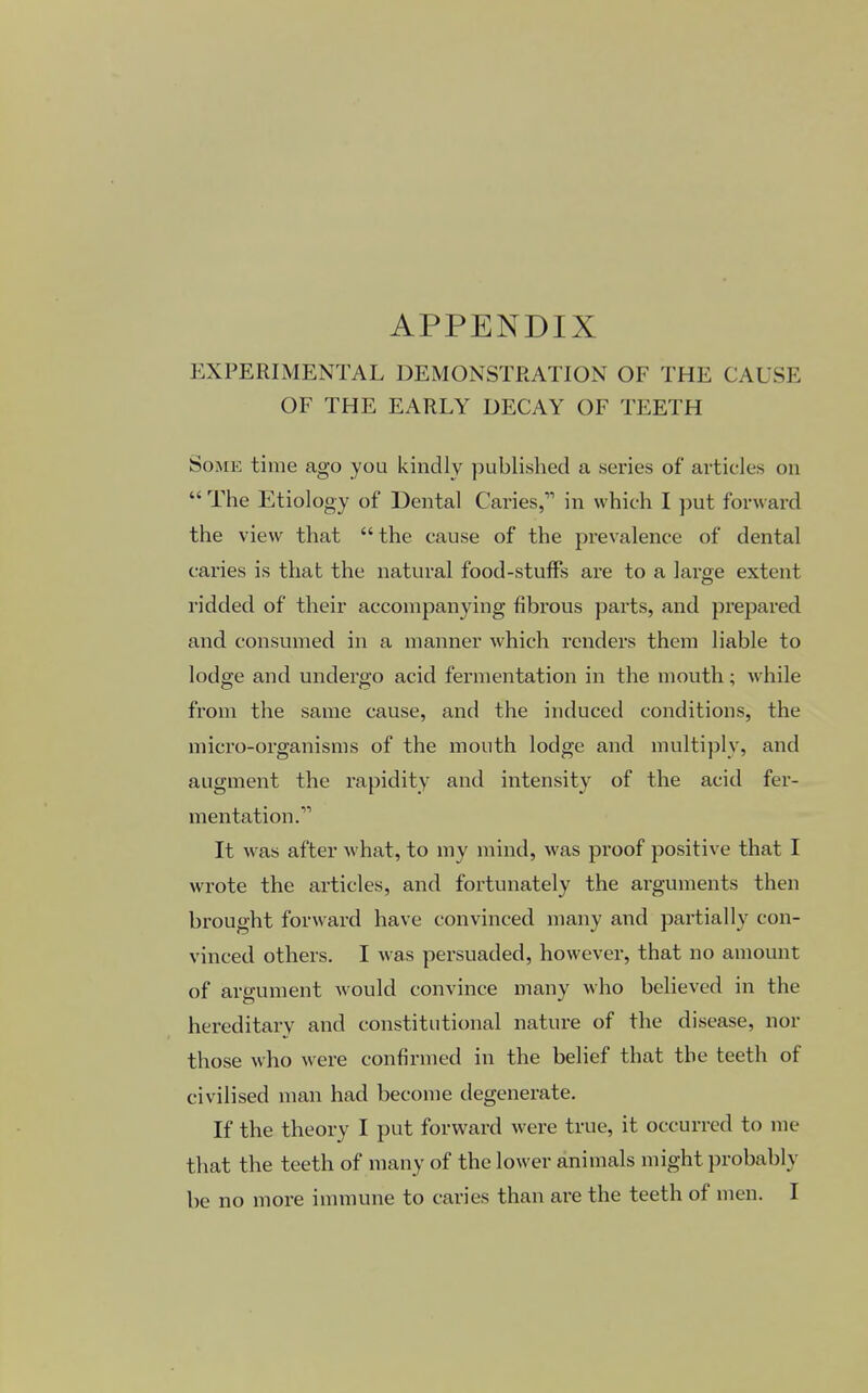 APPENDIX EXPERIMENTAL DEMONSTRATION OF THE CAUSE OF THE EARLY DECAY OF TEETH Some time ago you kindly published a series of articles on  The Etiology of Dental Caries,11 in which I put forward the view that the cause of the prevalence of dental caries is that the natural food-stuffs are to a large extent ridded of their accompanying fibrous parts, and prepared and consumed in a manner which renders them liable to lodge and undergo acid fermentation in the mouth; while from the same cause, and the induced conditions, the micro-organisms of the mouth lodge and multiply, and augment the rapidity and intensity of the acid fer- mentation.11 It was after what, to my mind, was proof positive that I wrote the articles, and fortunately the arguments then brought forward have convinced many and partially con- vinced others. I was persuaded, however, that no amount of argument would convince many who believed in the hereditary and constitutional nature of the disease, nor those who were confirmed in the belief that the teeth of civilised man had become degenerate. If the theory I put forward were true, it occurred to me that the teeth of many of the lower animals might probably be no more immune to caries than are the teeth of men. I