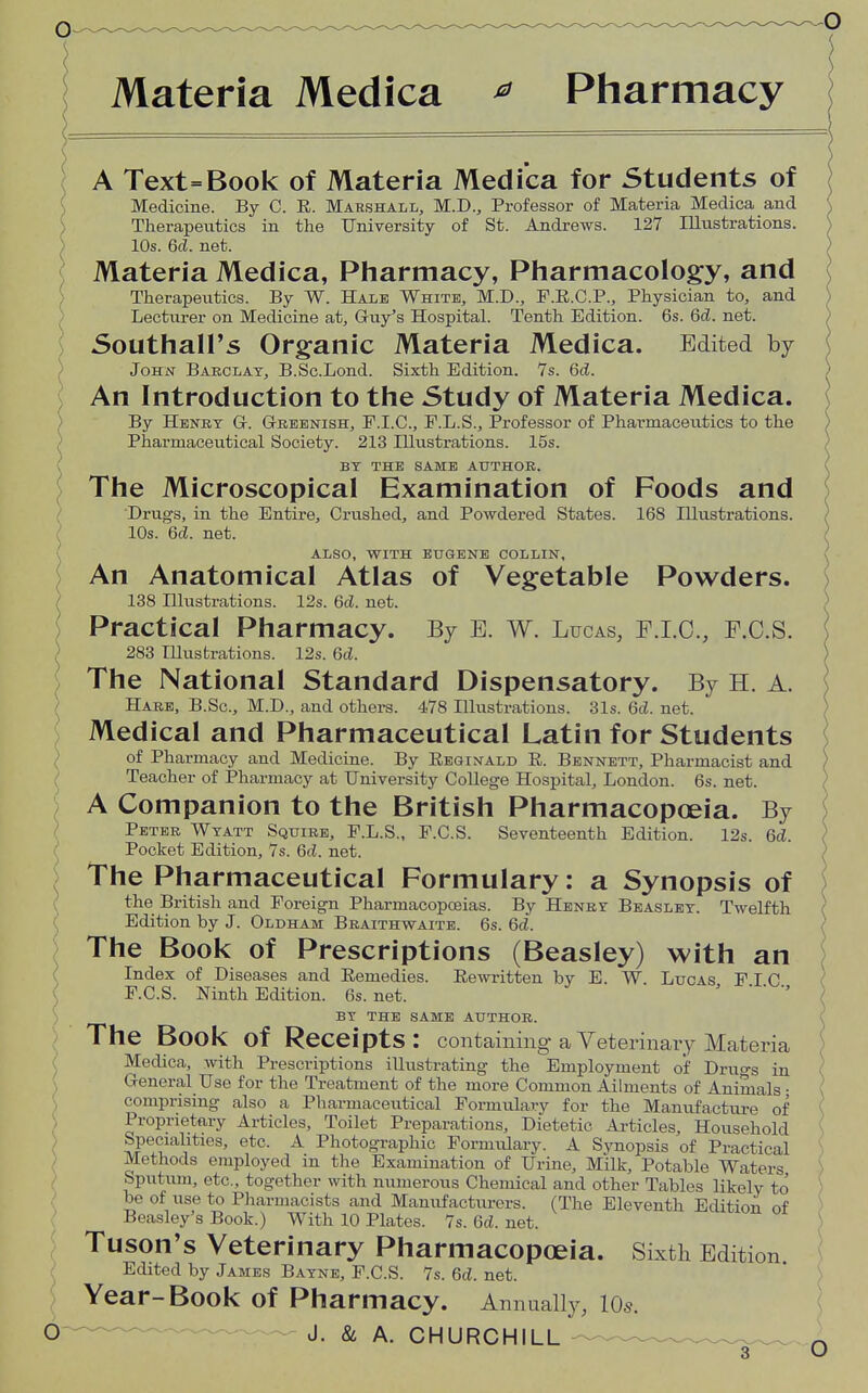 Materia Medica * Pharmacy A Text=Book of Materia Medica for Students of Medicine. By C. E. Marshall, M.D., Professor of Materia Medica and Therapeutics in the University of St. Andrews. 127 Illustrations. 10s. 6d. net. Materia Medica, Pharmacy, Pharmacology, and Therapeutics. By W. Hale White, M.D., F.R.C.P., Physician to, and Lecturer on Medicine at, Guy's Hospital. Tenth Edition. 6s. 6d. net. Southall's Organic Materia Medica. Edited by John Barclay, B.Sc.Lond. Sixth Edition. 7s. 6ci. An Introduction to the Study of Materia Medica. By Henry Gr. G-reenish, P.I.C., P.L.S., Professor of Phai-maceutics to the Pharmaceutical Society. 213 Illustrations. 15s. f BY THE SAME AUTHOR. The Microscopical Examination of Foods and Drugs, in the Entire, Crushed, and Powdered States. 168 Illustrations. 10s. 6d. net. ALSO, WITH EUGENE COLLIN, An Anatomical Atlas of Vegetable Powders. 138 Hlustrations. 12s. 6c?. net. Practical Pharmacy. By B. W. Bucas, F.I.O., F.C.S. ) 283 Illustrations. 12s. 6d. The National Standard Dispensatory. By H. A. Hare, B.Sc, M.D., and others. 478 Illustrations. 31s. 6d. net. Medical and Pharmaceutical Latin for Students of Pharmacy and Medicine. By Reginald R. Bennett, Pharmacist and Teacher of Pharmacy at University College Hospital, London. 6s. net. A Companion to the British Pharmacopoeia. By Peter Wyatt Squire, P.L.S., F.C.S. Seventeenth Edition. 12s. 6d. Pocket Edition, 7s. 6d. net. i The Pharmaceutical Formulary: a Synopsis of the British and Foreign Pharmacopoeias. By Henry Beasley. Twelfth Edition by J. Oldham Braithwaite. 6s. 6d. The Book of Prescriptions (Beasley) with an Index of Diseases and Remedies. Rewritten by E. W. Lucas PIC P.C.S. Ninth Edition. 6s. net. BY THE SAME AUTHOR. The Book of Receipts: containing aVeterinaiy Materia Medica, with Prescriptions illustrating the Employment of Druo-s in General Use for the Treatment of the more Common Ailments of Animals • comprising also a Pharmaceutical Formulary for the Manufacture of Proprietary Articles, Toilet Preparations, Dietetic Articles, Household Specialities, etc. A Photographic Formulary. A Svnopsis of Practical Methods employed in the Examination of Urine, Milk, Potable Waters Sputum, etc., together with numerous Chemical and other Tables likely to be of use to Pharmacists and Manufacturers. (The Eleventh Edition of Beasley's Book.) With 10 Plates. 7s. 6d. net. Tuson's Veterinary Pharmacopoeia. Sixth Edition Edited by James Bayne, F.C.S. 7s. 6d. net. Year-Book of Pharmacy. Annually, 10s. O J. & A. CHURCHILL