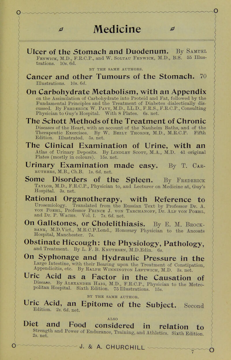 * Medicine Ulcer of the Stomach and Duodenum. By Samuel Fenwick, M.D., F.R.C.P., and W. Soltatj Fenwick, M.D., B.S. 55 Illus- trations. 10s. 6d. BY THE SAME AUTHORS. Cancer and other Tumours of the Stomach. 70 Illustrations. 10s. 6c?. On Carbohydrate Metabolism, with an Appendix on the Assimilation of Carbohydrate into Proteid and Fat, followed by the Fundamental Principles and the Treatment of Diabetes dialectically dis- cussed. By Frederick W. Pavy, M.D., LL.D., F.R.S., F.R.C.P., Consulting Physician to Guy's Hospital. With 8 Plates. 6s. net. The Schott Methods of the Treatment of Chronic Diseases of the Heart, with an account of the Nauheim Baths, and of the Therapeutic Exercises. By W. Bezlt Thorne, M.D., M.E.C.P. Fifth Edition. Illustrated. 5s. net. ( The Clinical Examination of Urine, with an Atlas of Urinary Deposits. By Lindley Scott, M.A., M.D. 41 original Plates (mostly in colours). 15s. net. Urinary Examination made easy. By T. Car- ruthers, M.B., Ch.B. Is. 6d. net. Some Disorders of the Spleen. By Frederick Taylor, M.D., F.R.C.P., Physician to, and Lecturer on Medicine at, Guy's Hospital. 3s. net. Rational Organotherapy, with Reference to Urosemiology. Translated from the Russian Text by Professor Dr. A. von Poehl, Professor Prince J. von Tarchanoff, Dr. Alf von Poehl, and Dr. P. Wachs. Vol. I. 7s. 6c?. net. On Gallstones, or Cholelithiasis. By E. M. Brock- bank, M.D.Vict., M.R.C.P.Lond., Honorary Physician to the Ancoats Hospital, Manchester. 7s. Obstinate Hiccough: the Physiology, Pathology, and Treatment. By L. F. B. Knuthsen, M.D.Edin. 6s. On Syphonage and Hydraulic Pressure in the Large Intestine, with their Bearing upon the Treatment of Constipation, Appendicitis, etc. By Ralph Winnington Leftwich, M.D. 3s. net. Uric Acid as a Factor in the Causation of Disease By Alexander Haig, M.D., F.R.C.P., Physician to the Metro- politan Hospital. Sixth Edition. 75 Illustrations. 15s. BY THE SAME AUTHOR. Uric Acid, an Epitome of the Subject. Second Edition. 2s. 6d. net. ALSO Diet and Food considered in relation to Strength and Power of Endurance, Training, and Athletics. Sixth Edition.