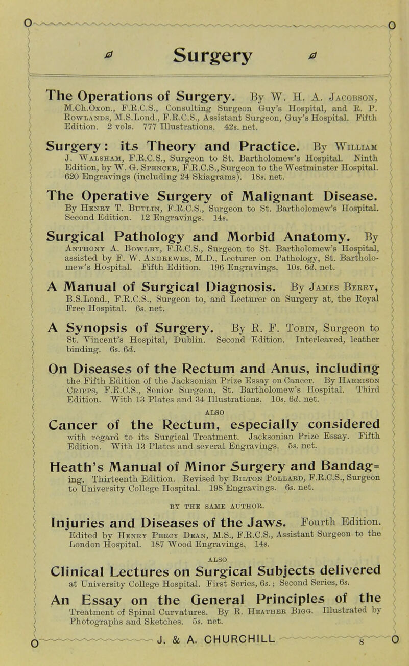 * Surgery The Operations of Surgery. By W. H, A. .]a oi son, M.Ch.Oxon., F.E.C.S., Consulting Surgeon Guy's Hospital, and E. P. Rowlands, M.S.Lond., F.E.C.S., Assistant Surgeon, Guy's Hospital. Fifth Edition. 2 vols. 777 Illustrations. 42s. net. Surgery: its Theory and Practice. By William J. Walsham, F.R.C.S., Surgeon to St. Bartholomew's Hospital. Ninth Edition, by W. G. Spencer, F.E.C.S., Surgeon to the Westminster Hospital. 620 Engravings (including 24 Skiagrams). 18s. net. The Operative Surgery of Malignant Disease. By Henry T. Butlin, F.R.C.S., Surgeon to St. Bartholomew's Hospital. Second Edition. 12 Engravings. 14s. Surgical Pathology and Morbid Anatomy. By Anthony A. Bowlby, F.E.C.S., Surgeon to St. Bartholomew's Hospital, assisted by F. W. Andrewes, M.D., Lecturer on Pathology, St. Bartholo- mew's Hospital. Fifth Edition. 196 Engravings. 10s. 6d. net. A Manual of Surgical Diagnosis. By James Berry, ? B.S.Lond., F.E.C.S., Surgeon to, and Lecturer on Surgery at, the Eoyal Free Hospital. 6s. net. A Synopsis Of Surgery. By R. F. Tobin, Surgeon to St. Vincent's Hospital, Dublin. Second Edition. Interleaved, leather binding. 6s. 6d. On Diseases of the Rectum and Anus, including the Fifth Edition of the Jacksonian Prize Essay on Cancer. By Harrison Cripps, F.E.C.S., Senior Svu-geon, St. Bartholomew's Hospital. Third ( Edition. With 13 Plates and 34 Illustrations. 10s. Qd. net. Injuries and Diseases of the Jaws. Fourth Edition. Edited by Henry Percy Dean, M.S., F.E.C.S., Assistant Surgeon to the London Hospital. 187 Wood Engravings. 14s. ALSO Clinical Lectures on Surgical Subjects delivered \ o An Essay on the General Principles of the Treatment of Spinal Curvatures. By E. Heather Bigo. Illustrated by Photographs and Sketches. 5s. net. ALSO Cancer of the Rectum, especially considered with regard to its Surgical Treatment. Jacksonian Prize Essay. Fifth Edition. With 13 Plates and several Engravings. 5s. net. Heath's Manual of Minor Surgery and Bandag= ing. Thirteenth Edition. Eevised by Bilton Pollard, F.E.C.S., Surgeon to University College Hospital. 198 Engravings. 6s. net. ) BY THE SAME AUTHOR. at University College Hospital. First Series, 6s.; Second Series, 6s.