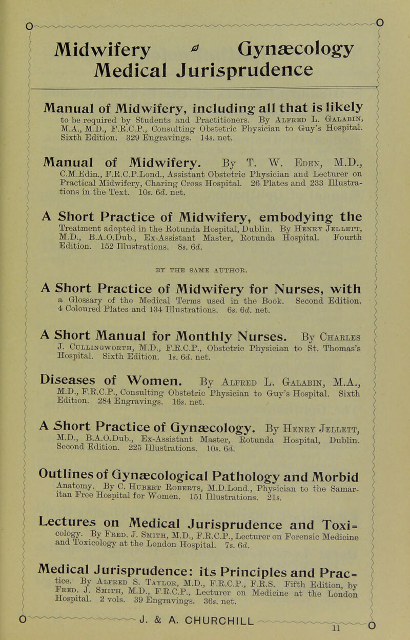 Midwifery 0 Gynaecology Medical Jurisprudence Manual of Midwifery, including all that is likely to be required by Students and Practitioners. By Alfred L. Galabin, M.A., M.D., F.R.C.P., Consulting Obstetric Physician to Guy's Hospital. Sixth Edition. 329 Engravings. 14s. net. Manual of Midwifery. By T. w. Eden, M.D., C.M.Edin., F.R.C.P.Lond., Assistant Obstetric Physician and Lecturer on Practical Midwifery, Charing Cross Hospital. 26 Plates and 233 Illustra- tions in the Text. 10s. 6d. net. A Short Practice of Midwifery, embodying the Treatment adopted in the Rotunda Hospital, Dublin. By Henry Jellett, M.D., B.A.O.Dub., Ex-Assistant Master, Rotunda Hospital. Fourth Edition. 152 Illustrations. 8s. 6d. BY THE SAME AUTHOR. A Short Practice of Midwifery for Nurses, with a Glossary of the Medical Terms used in the Book. Second Edition. 4 Coloured Plates and 134 Illustrations. 6s. 6d. net. A Short Manual for Monthly Nurses. By Charles J. Cullingworth, M.D., F.R.C.P., Obstetric Physician to St. Thomas's Hospital. Sixth Edition. Is. 6d. net. Diseases of Women. By Alfred L. Galabin, M.A., M.D., F.R.C.P., Consulting Obstetric Physician to Guy's Hospital. Sixth Edition. 284 Engravings. 16s. net. A Short Practice of Gynaecology. By Henry Jellett, M.D., B.A.O.Dub., Ex-Assistant Master, Rotunda Hospital, Dublin. Second Edition. 225 Illustrations. 10s. 6d. Outlines of Gynaecological Pathology and Morbid Anatomy. By C. Hubert Roberts, M.D.Lond., Physician to the Samar- itan Free Hospital for Women. 151 Illustrations. 21s. Lectures on Medical Jurisprudence and Toxi= oology. By Fred. J. Smith, M.D., F.R.C.P., Lecturer on Forensic Medicine and loxicology at the London Hospital. 7s. 6d. Medical Jurisprudence: its Principles and Prac- tice. By Alfred S. Taylor, M.D., F.R.C.P., F.R.S. Fifth Edition, bv Fred J. Smith, M.D., F.R.C.P., Lecturer on Medicine at the London Hospital. 2 vols. 39 Engravings. 36s. net. J. & A. CHURCHILL