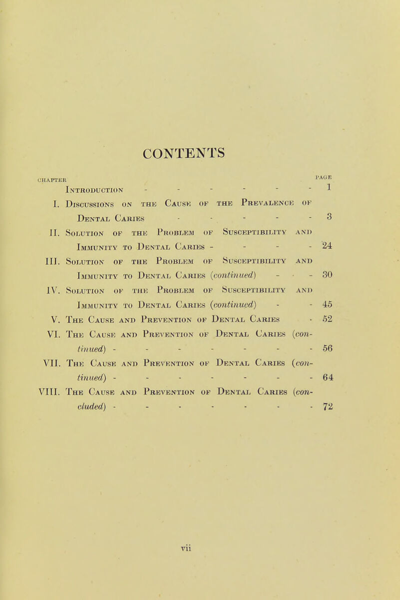 CONTENTS Introduction - - - - ■  ^ I. Discussions on thk Causk of the Prevalence of Dental Caries - - - - - 3 II. Solution of the Problehi of Susceptibility and Immunity to Dental Caries - - - - 24 III. Solution of the Problem of Susceptibility and Immunity to Dental Caries {continued) - - 30 IV. Solution of the Problem of Susceptibility and Immunity to Dental Caries {continued) - - 45 V. The Cause and Prevention of Dental Caries - 52 VI. The Cause and Prevention of Dental Caries {con- thiued) - - - - - - - 56 VII. The Cause and Prevention of Dental Caries (tw/- tinued) - - - - - - - 64 VIII. The Cause and Prevention of Dental Caries (con- cluded) - - • - - - - 72 vii