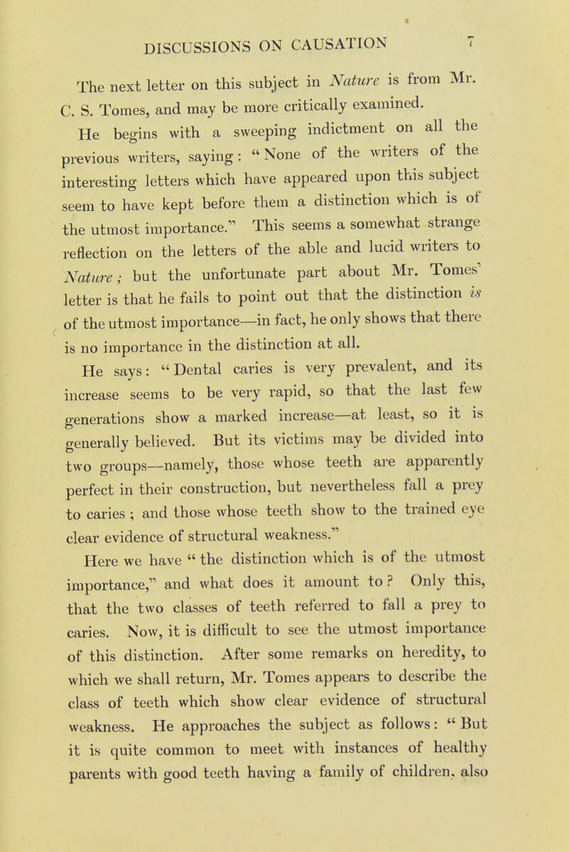 The next letter on this subject in Nature is from Mr. C. S. Tomes, and may be more critically examined. He begins with a sweeping indictment on all the previous writers, saying: None of the writers of the interesting letters which have appeared upon this subject seem to have kept before them a distinction which is of the utmost importance. This seems a somewhat strange reflection on the letters of the able and lucid writers to Nature; but the unfortunate part about Mr. Tomes^ letter is that he fails to point out that the distinction is of the utmost importance—in fact, he only shows that there is no importance in the distinction at all. He says: Dental caries is very prevalent, and its increase seems to be very rapid, so that the last few o-enerations show a marked increase—at least, so it is generally believed. But its victims may be divided into two groups—namely, those whose teeth are apparently perfect in their construction, but nevertheless fall a prey to caries ; and those whose teeth show to the trained eye clear evidence of structural weakness. Here we have  the distinction which is of the utmost importance, and what does it amount to? Only this, that the two classes of teeth referred to fall a prey to caries. Now, it is difficult to see the utmost importance of this distinction. After some remarks on heredity, to which we shall return, Mr. Tomes appears to describe the class of teeth which show clear evidence of structural weakness. He approaches the subject as follows: But it is quite common to meet with instances of healthy parents with good teeth having a family of children, also