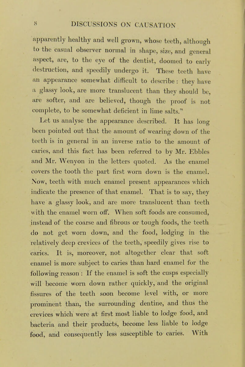 npparently healthy and well grown, whose teeth, although to the casual observer normal in shape, size, and general aspect, are, to the eye of the dentist, doomed to early destruction, and speedily undergo it. These teeth have an appearance somewhat difficult to describe : they have a glassy look, are more translucent than they should be, are softer, and are believed, though the proof is not complete, to be somewhat deficient in lime salts. Let us analyse the appearance described. It has long been pointed out that the amount of wearing down of the teeth is in general in an inverse ratio to the amount of caries, and this fact has been referred to by Mr. Ebbles and Mr. Wenyon in the letters quoted. As the enamel covers the tooth the part first worn down is the enamel. Now, teeth with much enamel present appearances which indicate the presence of that enamel. That is to say, they have a glassy look, and are more translucent than teeth with the enamel worn off. When soft foods are consumed, instead of the coarse and fibrous or tough foods, the teeth do not get worn down, and the food, lodging in the relatively deep crevices of the teeth, speedily gives rise to caries. It is, moreover, not altogether clear that soft enamel is more subject to caries than hard enamel for the following reason : If the enamel is soft the cusps especially will become worn down rather quickly, and the original fissures of the teeth soon become level with, or more prominent than, the surrounding dentine, and thus the crevices which were at first most liable to lodge food, and bacteria and their products, become less liable to lodge food, and consequently less susceptible to caries. With