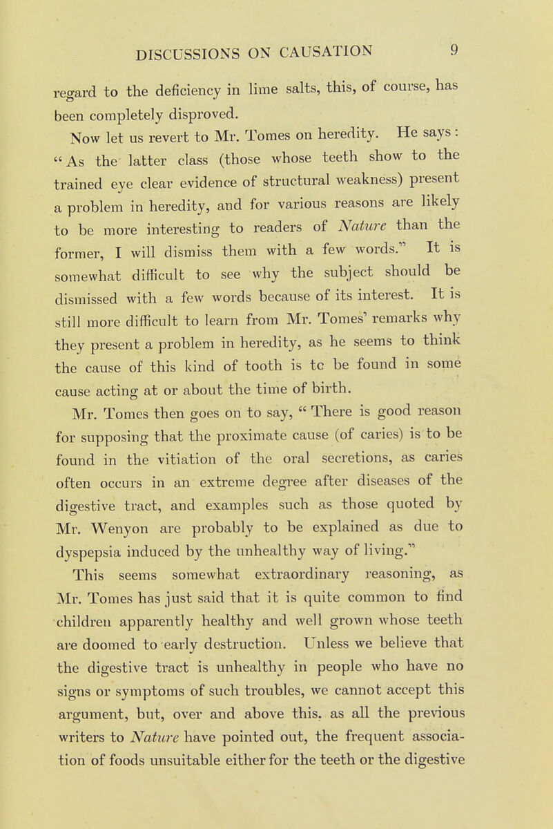 regard to the deficiency in lime salts, this, of course, has been completely disproved. Now let us revert to Mr. Tomes on heredity. He says: As the latter class (those whose teeth show to the trained eye clear evidence of structural weakness) present a problem in heredity, and for various reasons are likely to be more interesting to readers of Nahirc than the former, I will dismiss them with a few words. It is somewhat difficult to see why the subject should be dismissed with a few words because of its interest. It is still more difficult to learn from Mr. Tomes' remarks why they present a problem in heredity, as he seems to think the cause of this kind of tooth is tc be found in some cause acting at or about the time of birth. Mr. Tomes then goes on to say,  There is good reason for supposing that the proximate cause (of caries) is to be found in the vitiation of the oral secretions, as caries often occurs in an extreme degree after diseases of the digestive tract, and examples such as those quoted by Mr. Wenyon are probably to be explained as due to dyspepsia induced by the unhealthy way of living. This seems somewhat extraordinary reasoning, as Mi\ Tomes has just said that it is quite common to find children apparently healthy and well grown whose teeth are doomed to early destruction. Unless we believe that the digestive tract is unhealthy in people who have no signs or symptoms of such troubles, we cannot accept this argument, but, over and above this, as all the previous writers to Nature have pointed out, the frequent associa- tion of foods unsuitable either for the teeth or the digestive