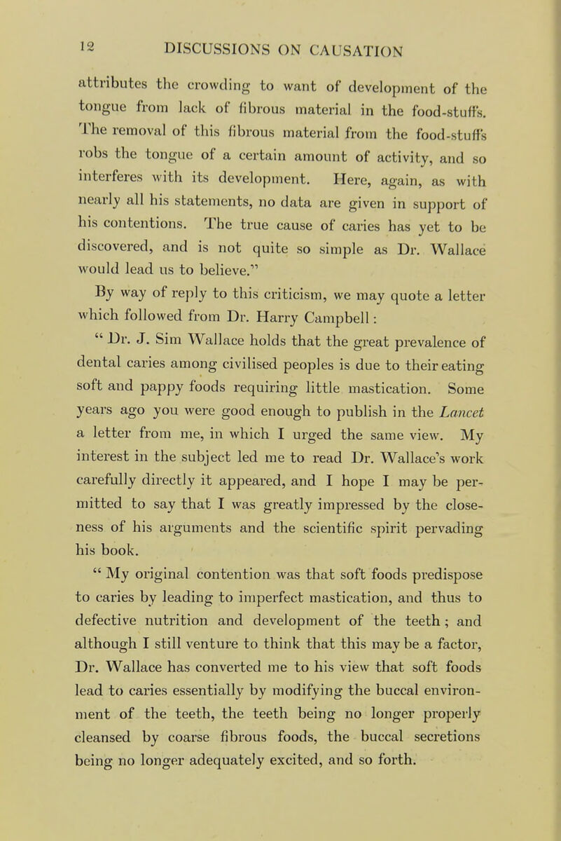 attributes the crowding to want of development of the tongue from lack of fibrous material in the food-stuffs. The removal of this fibrous material from the food-stuffs robs the tongue of a certain amount of activity, and so interferes with its development. Here, again, as with nearly all his statements, no data are given in support of his contentions. The true cause of caries has yet to be discovered, and is not quite so simple as Dr. Wallace would lead us to believe. By way of reply to this criticism, we may quote a letter which followed from Dr. Harry Campbell:  Dr. J. Sim Wallace holds that the great prevalence of dental caries among civilised peoples is due to their eating soft and pappy foods requiring little mastication. Some years ago you were good enough to publish in the Lancet a letter from me, in which I urged the same view. My interest in the subject led me to read Dr. Wallace's work carefully directly it appeared, and I hope I may be per- mitted to say that I was greatly impressed by the close- ness of his arguments and the scientific spirit pervading his book.  My original contention was that soft foods predispose to caries by leading to imperfect mastication, and thus to defective nutrition and development of the teeth ; and although I still venture to think that this may be a factor, Dr. Wallace has converted me to his view that soft foods lead to caries essentially by modifying the buccal environ- ment of the teeth, the teeth being no longer properly cleansed by coarse fibrous foods, the buccal secretions being no longer adequately excited, and so forth.