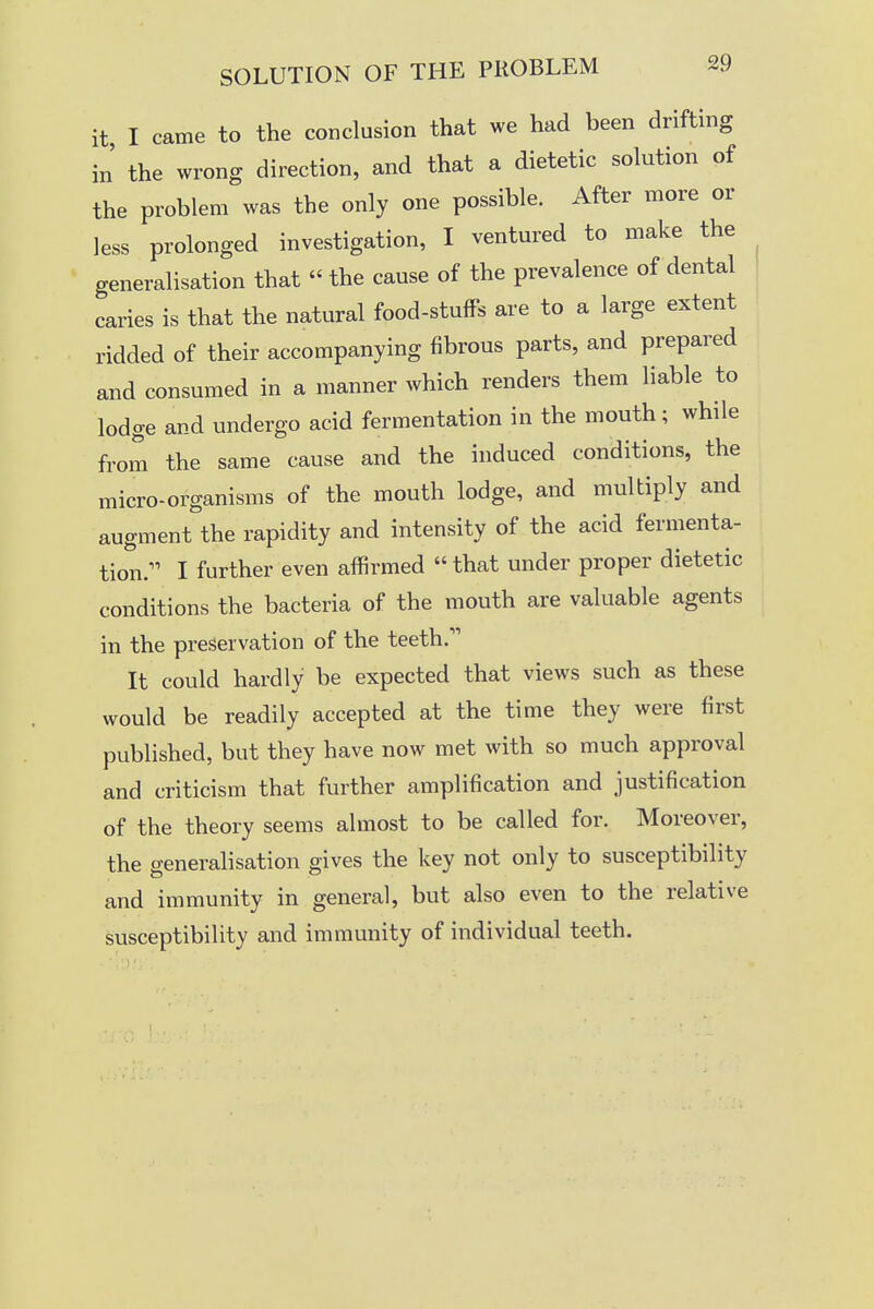 it I came to the conclusion that we had been drifting in the wrong direction, and that a dietetic solution of the problem was the only one possible. After more or less prolonged investigation, I ventured to make the generalisation that  the cause of the prevalence of dental caries is that the natural food-stuffs are to a large extent ridded of their accompanying fibrous parts, and prepared and consumed in a manner which renders them liable to lodge and undergo acid fermentation in the mouth; while from the same cause and the induced conditions, the micro-organisms of the mouth lodge, and multiply and augment the rapidity and intensity of the acid fermenta- tion. I further even affirmed  that under proper dietetic conditions the bacteria of the mouth are valuable agents in the preservation of the teeth. It could hardly be expected that views such as these would be readily accepted at the time they were first published, but they have now met with so much approval and criticism that further amplification and justification of the theory seems almost to be called for. Moreover, the generalisation gives the key not only to susceptibility and immunity in general, but also even to the relative susceptibility and immunity of individual teeth.