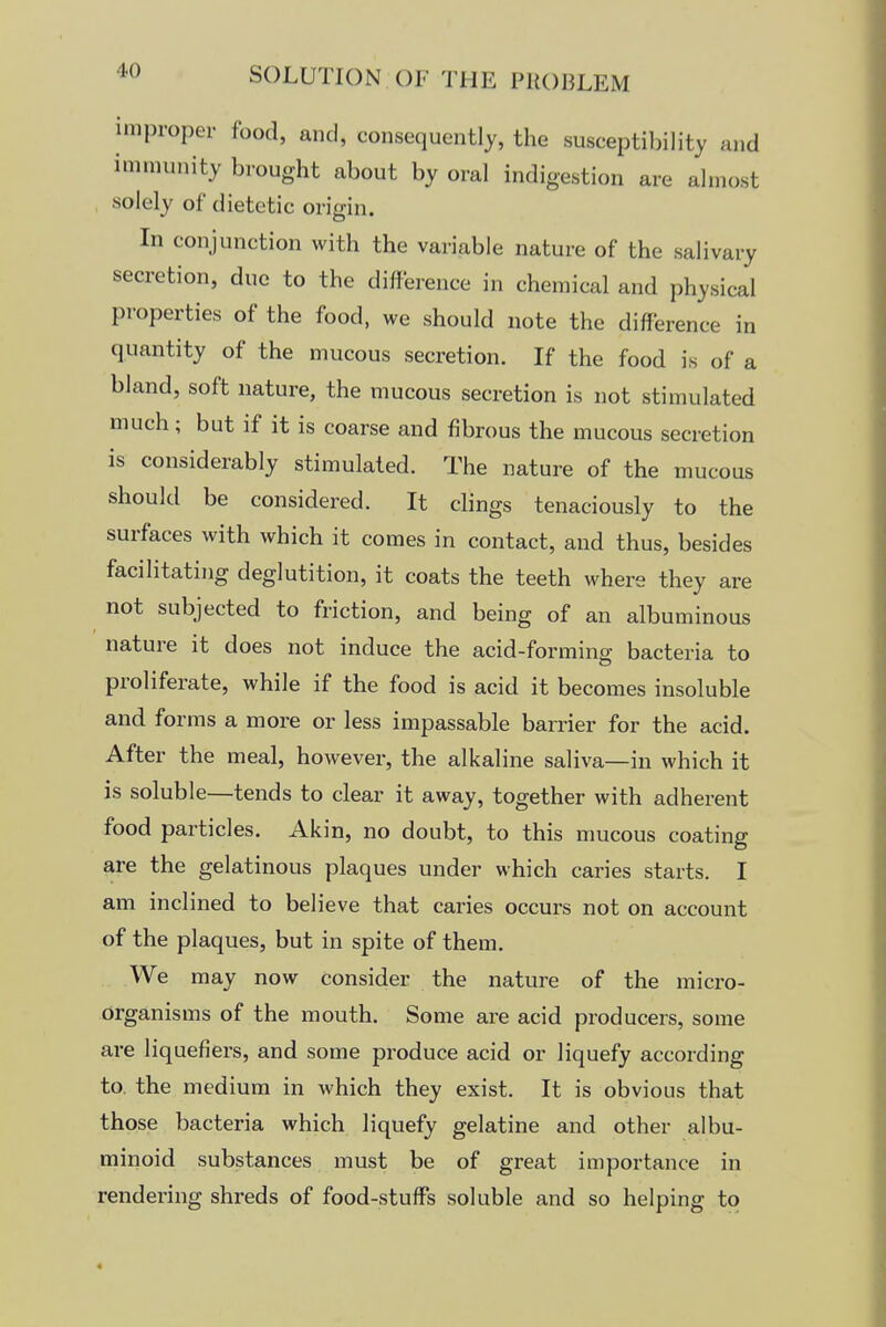 improper food, and, consequently, the susceptibility and immunity brought about by oral indigestion are almost solely of dietetic origin. In conjunction with the variable nature of the salivary secretion, due to the difference in chemical and physical properties of the food, we should note the difference in quantity of the mucous secretion. If the food is of a bland, soft nature, the mucous secretion is not stimulated much; but if it is coarse and fibrous the mucous secretion is considerably stimulated. The nature of the mucous should be considered. It clings tenaciously to the surfaces with which it comes in contact, and thus, besides facilitating deglutition, it coats the teeth where they are not subjected to friction, and being of an albuminous nature it does not induce the acid-forming bacteria to proliferate, while if the food is acid it becomes insoluble and forms a more or less impassable barrier for the acid. After the meal, however, the alkaline saliva—in which it is soluble—tends to clear it away, together with adherent food particles. Akin, no doubt, to this mucous coating are the gelatinous plaques under which caries starts. I am inclined to believe that caries occurs not on account of the plaques, but in spite of them. We may now consider the nature of the micro- organisms of the mouth. Some are acid producers, some are liquefiers, and some produce acid or liquefy according to the medium in which they exist. It is obvious that those bacteria which liquefy gelatine and other albu- minoid substances must be of great importance in rendering shreds of food-stufFs soluble and so helping to