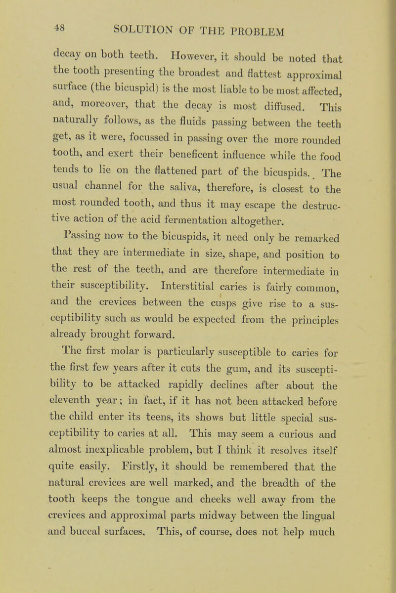 decay on both teeth. However, it should be noted that the tooth presenting the broadest and flattest approximal surface (the bicuspid) is the most liable to be most affected, and, moreover, that the decay is most diffused. This naturally follows, as the fluids passing between the teeth get, as it were, focussed in passing over the more rounded tooth, and exert their beneficent influence while the food tends to lie on the flattened part of the bicuspids. The usual channel for the saliva, therefore, is closest to the most rounded tooth, and thus it may escape the destruc- tive action of the acid fermentation altogether. Passing now to the bicuspids, it need only be remarked that they are intermediate in size, shape, and position to the rest of the teeth, and are therefore intermediate in their susceptibility. Interstitial caries is fairly common, and the crevices between the cusps give rise to a sus- ceptibility such as would be expected from the principles already brought forward. The first molar is particularly susceptible to caries for the first few years after it cuts the gum, and its suscepti- bility to be attacked rapidly declines after about the eleventh year; in fact, if it has not been attacked before the child enter its teens, its shows but little special sus- ceptibility to caries at all. This may seem a curious and almost inexplicable problem, but I think it resolves itself quite easily. Firstly, it should be remembered that the natural crevices are well marked, and the breadth of the tooth keeps the tongue and cheeks well away from the crevices and approximal parts midway between the lingual and buccal surfaces. This, of course, does not help much