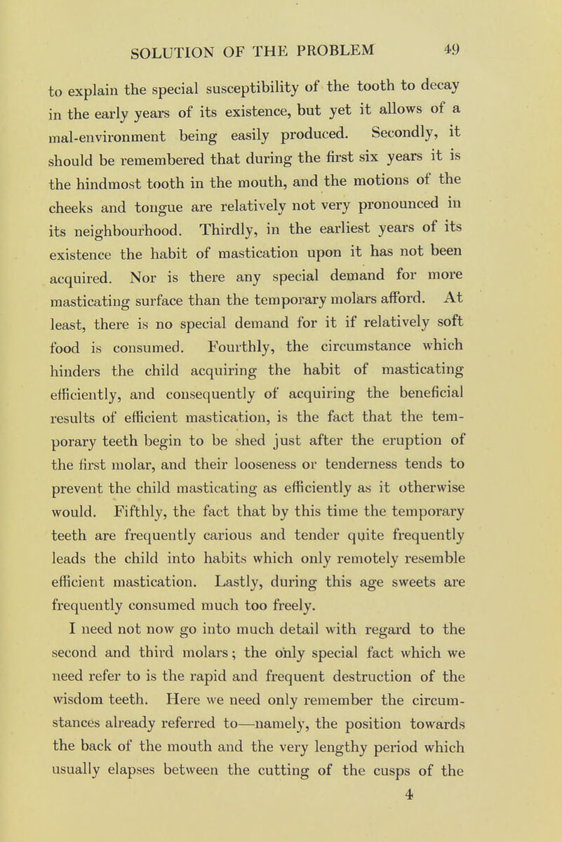 to explain the special susceptibility of the tooth to decay in the early years of its existence, but yet it allows of a mal-environment being easily produced. Secondly, it should be remembered that during the first six years it is the hindmost tooth in the mouth, and the motions of the cheeks and tongue are relatively not very pronounced in its neighbourhood. Thirdly, in the earliest years of its existence the habit of mastication upon it has not been acquired. Nor is there any special demand for more masticating surface than the temporary mokrs afford. At least, there is no special demand for it if relatively soft food is consumed. Fourthly, the circumstance which hinders the child acquiring the habit of masticating efficiently, and consequently of acquiring the beneficial results of efficient mastication, is the fact that the tem- porary teeth begin to be shed just after the eruption of the first molar, and their looseness or tenderness tends to prevent the child masticating as efficiently as it otherwise would. Fifthly, the fact that by this time the temporary teeth are frequently carious and tender quite frequently leads the child into habits which only remotely resemble efficient mastication. Lastly, during this age sweets are frequently consumed much too freely. I need not now go into much detail with regard to the second and third molars; the only special fact which we need refer to is the rapid and frequent destruction of the wisdom teeth. Here we need only remember the circum- stances already referred to—namely, the position towards the back of the mouth and the very lengthy period which usually elapses between the cutting of the cusps of the 4