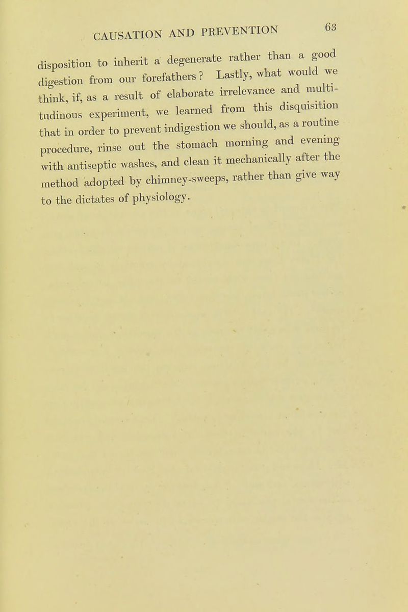 disposition to inherit a degenerate rather than a good digestion from our forefathers? Lastly, what would we think, if, as a result of elaborate irrelevance and multi- tudinous experiment, we learned from this disquisition that in order to prevent indigestion we should, as a routine procedure, rinse out the stomach morning and evening with antiseptic washes, and clean it mechanically after the method adopted by chimney-sweeps, rather than give way to the dictates of physiology.