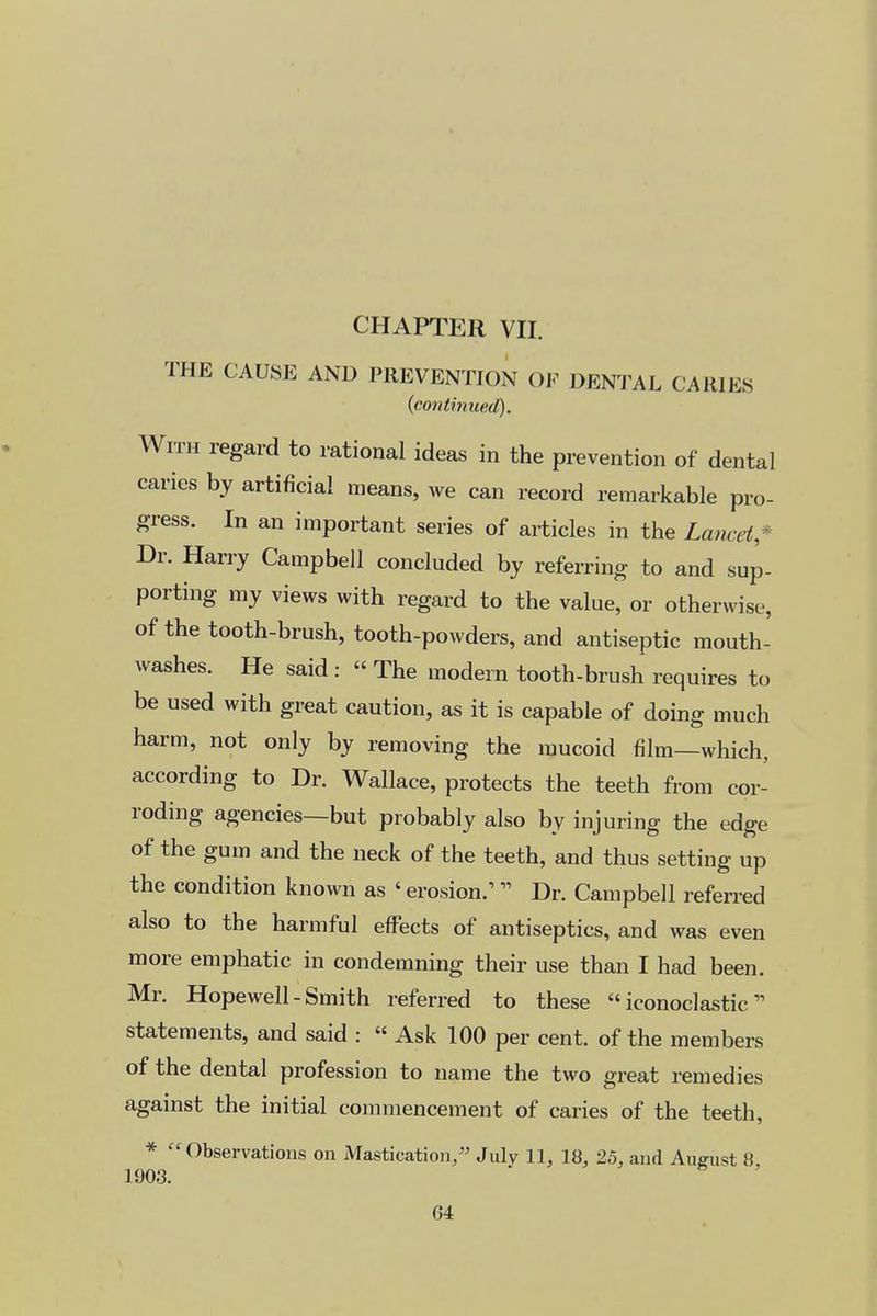 CHAPTER VII. THE CAUSE AND PREVENTION OF DENTAL CAKIES {conthiued). With regard to rational ideas in the prevention of dental caries by artificial means, we can record remarkable pro- gress. In an important series of articles in the Lancet* Dr. Harry Campbell concluded by referring to and sup- porting my views with regard to the value, or otherwise, of the tooth-brush, tooth-powders, and antiseptic mouth- washes. He said :  The modern tooth-brush requires to be used with great caution, as it is capable of doing much harm, not only by removing the mucoid film—which, according to Dr. Wallace, protects the teeth from cor- roding agencies—but probably also by injuring the edge of the gum and the neck of the teeth, and thus setting up the condition known as ' erosion.' Dr. Campbell referred also to the harmful effects of antiseptics, and was even more emphatic in condemning their use than I had been. Mr. Hopewell-Smith referred to these iconoclastic statements, and said :  Ask 100 per cent, of the members of the dental profession to name the two great remedies against the initial commencement of caries of the teeth, * Observations on Mastication/' July 11, 18, 25, and August 8, 1903.