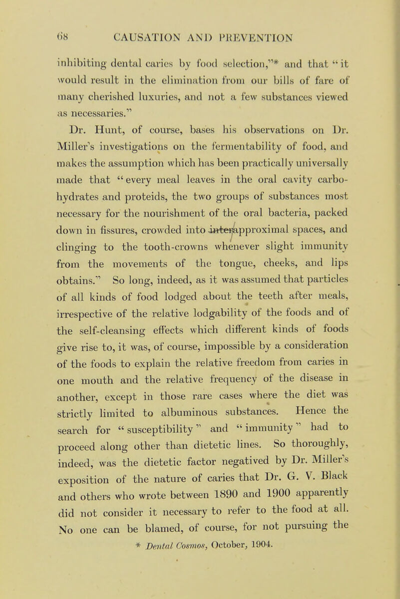 inhibiting dental caries by food selection,* and that  it would result in the elimination from our bills of fare of many cherished luxuries, and not a few substances viewed us necessaries. Dr. Hunt, of course, bases his observations on Dr. Miller's investigations on the fermentability of food, and makes the assumption which has been pi'actically universally made that  every meal leaves in the oral cavity carbo- hydrates and proteids, the two groups of substances most necessary for the nourishment of the oral bacteria, packed down in fissures, crowded into i»t^pproximal spaces, and clinging to the tooth-crowns whenever slight immunity from the movements of the tongue, cheeks, and lips obtains. So long, indeed, as it was assumed that particles of all kinds of food lodged about the teeth after meals, irrespective of the relative lodgability of the foods and of the self-cleansing effects which different kinds of foods give rise to, it was, of course, impossible by a consideration of the foods to explain the relative freedom from caries in one mouth and the relative frequency of the disease in another, except in those rare cases where the diet was strictly limited to albuminous substances. Hence the search for  susceptibilityand immunity had to proceed along other than dietetic lines. So thoroughly, indeed, was the dietetic factor negatived by Dr. Miller s exposition of the nature of caries that Dr. G. V. Black and others who wrote between 1890 and 1900 apparently did not consider it necessary to refer to the food at all. No one can be blamed, of course, for not pursuing the * Dental Cosmos, Octoberj 1904.