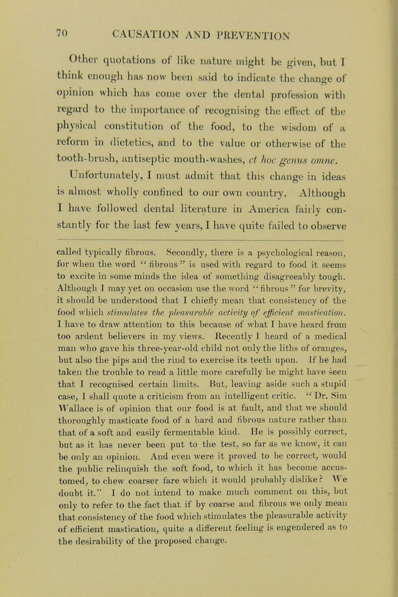 Other quotations of like nature might be given, but I think enough has now been said to indicate the change of opinion which has come over the dental profession with regard to the importance of recognising the effect of the physical constitution of the food, to the wisdom of a reform in dietetics, and to the value or otherwise of the tooth-brush, antiseptic mouth-washes, ct hoc genus omne. Unfortunately, 1 must admit that this change in ideas is almost wholly confined to our own country. Although I have followed dental literature in America fairly con- stantly for the last few years, I have quite failed to observe called typically fibrous. Secondly, there is a psychological reason, for wlien the word  fibrous  is used with regard to food it seems to excite in some minds the idea of something disagreeably tough. Although I may yet on occasion use the word fibrous for brevity, it should be understood that I chiefly mean that consistency of the food which atimulates the pkastiruhln uctwity of efficient mastication. 1 have to draw attention to this because of wliat I have heard from too ardent believers in my views. Recently I heard of a medical man who gave his three-year-old child not only the liths of oranges, but also the pips and the rind to exercise its teeth upon. If he had taken the trouble to read a little more carefully he might have seen that I recognised certain limits. But, leaving aside such a stupid case, 1 shall quote a criticism from an intelligent critic.  Dr, Sim Wallace is of opinion that our food is at fault, and that we should thoroughly masticate food of a liard and fibrous nature rather than that of a soft and easily fermentable kind. He is possibly correct, but as it has never been put to the test, so far as we know, it can be only an opinion. And even were it proved to be correct, would the public relinquish the soft food, to which it has become accus- tomed, to chew coarser fare wliich it would probably dislike ? We doubt it. 1 do not intend to make much comment on this, but only to refer to the fact that if by coarse and fibrous we only mean that consistency of the food which stimulates the pleasurable activity of efficient mastication, quite a different feeling is engendered as to the desirability of the proposed change.