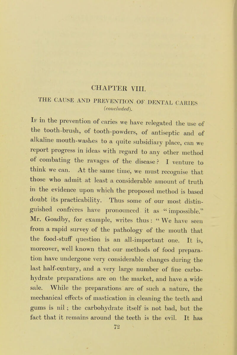 CHAPTER VIII. THE CAUSE AND PREVENTION OF DENTAL CARIES (coiiduded). If in the prevention of caries we have relegated the use of the tooth-brush, of tooth-powders, of antiseptic and of alkaline mouth-washes to a quite subsidiary place, can we report progress in ideas with regard to any other method of combating the ravages of the disease ? I venture to think we can. At the same time, we must recognise that those who admit at least a considerable amount of truth in the evidence upon which the proposed method is based doubt its practicability. Thus some of our most distin- guished confreres have pronounced it as impossible. Mr. Goadby, for example, writes thus :  We have seen from a rapid survey of the pathology of the mouth that the food-stuff question is an all-important one. It is, moreover, well known that our methods of food prepara- tion have undergone very considerable changes during the last half-century, and a very large number of fine carbo- hydrate preparations are on the market, and have a wide sale. While the preparations are of such a nature, the mechanical effects of mastication in cleaning the teeth and gums is nil ; the carbohydrate itself is not bad, but the fact that it remains around the teeth is the evil. It has