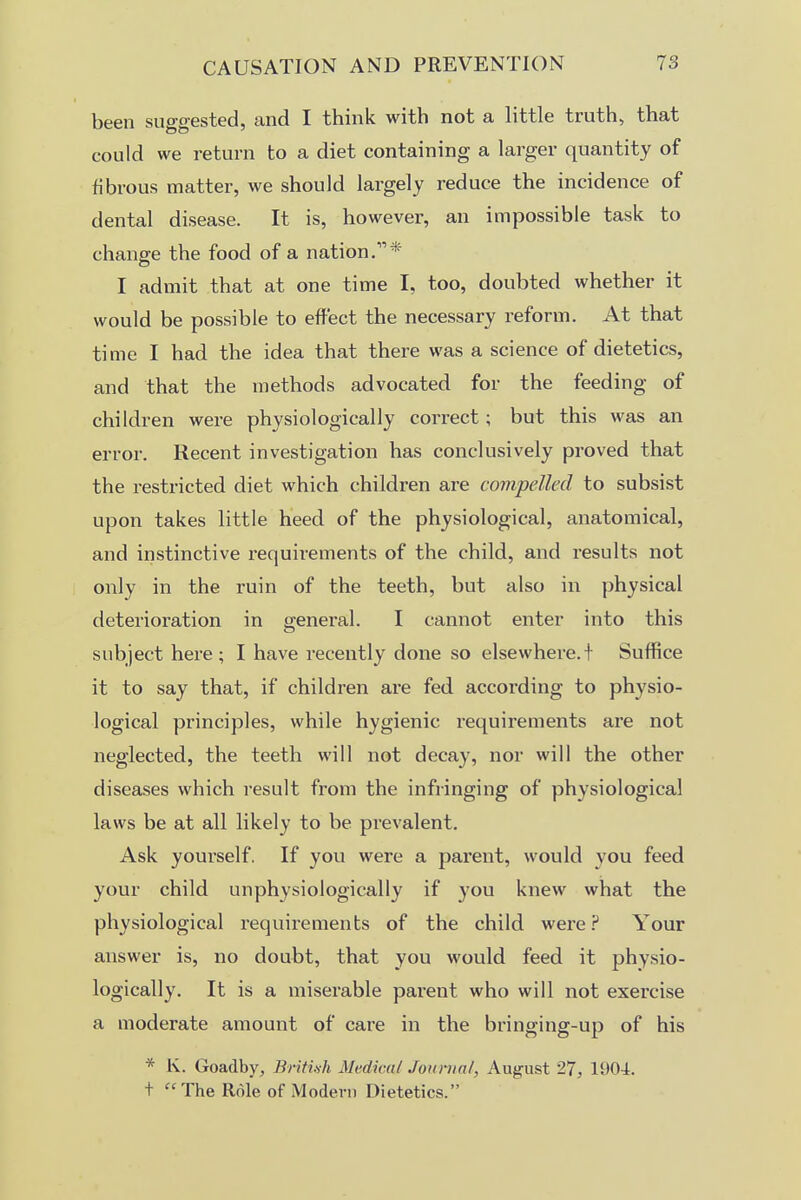 been suggested, and I think with not a little truth, that could we return to a diet containing a larger quantity of fibrous matter, we should largely reduce the incidence of dental disease. It is, however, an impossible task to change the food of a nation/'* I admit that at one time I, too, doubted whether it would be possible to effect the necessary reform. At that time I had the idea that there was a science of dietetics, and that the methods advocated for the feeding of children were physiologically correct; but this was an error. Recent investigation has conclusively proved that the restricted diet which children are compelled to subsist upon takes little heed of the physiological, anatomical, and instinctive requirements of the child, and results not only in the ruin of the teeth, but also in physical deterioration in general. I cannot enter into this subject here; I have recently done so elsewhere.! Suffice it to say that, if children are fed according to physio- logical principles, while hygienic requirements are not neglected, the teeth will not decay, nor will the other diseases which result from the infringing of physiological laws be at all likely to be prevalent. Ask youi'self. If you were a parent, would you feed your child unphysiologically if you knew what the physiological requirements of the child were.? Your answer is, no doubt, that you would feed it physio- logically. It is a miserable parent who will not exercise a moderate amount of care in the bringing-up of his * K. Goadby, British Medical Jomiial, August 27, 1904. + The Role of Modern Dietetics.