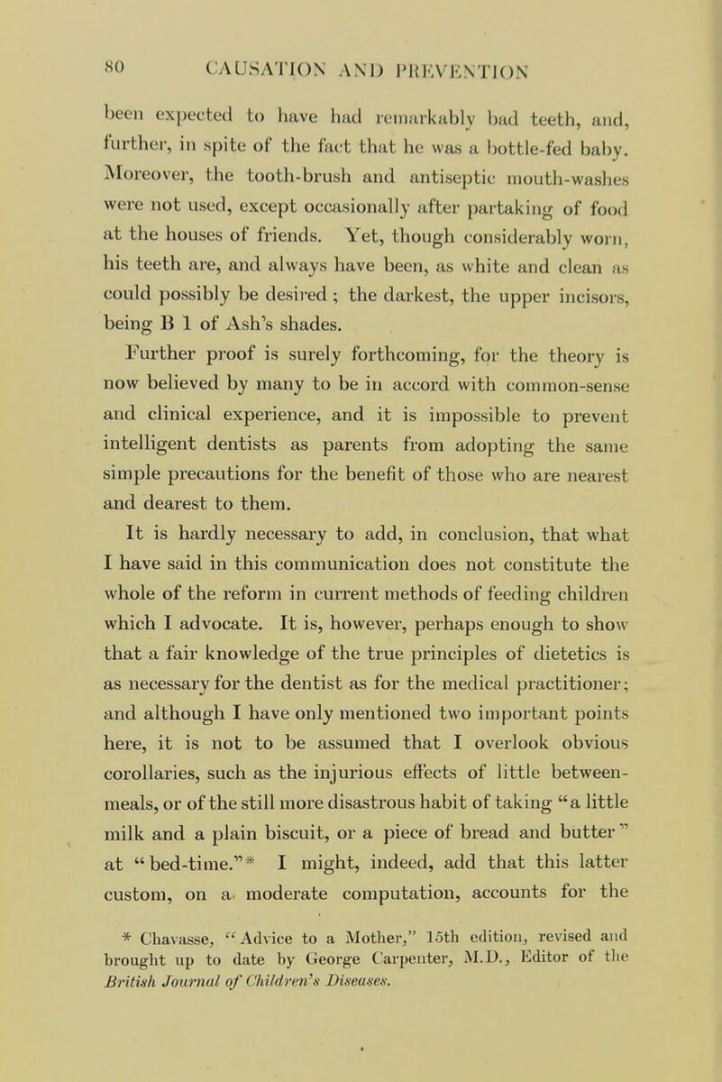 been expected to have had remarkably bad teeth, and, further, in spite of the fact that he was a bottle-fed baby. Moreover, the tooth-brush and antiseptic mouth-washes were not used, except occasionally after partaking of food at the houses of friends. Yet, though considerably worn, his teeth are, and always have been, as white and clean as could possibly be desired; the darkest, the upper incisors, being B 1 of Ash's shades. Further proof is surely forthcoming, for the theory is now believed by many to be in accord with common-sense and clinical experience, and it is impossible to prevent intelligent dentists as parents from adopting the same simple precautions for the benefit of those who are nearest and dearest to them. It is hardly necessary to add, in conclusion, that what I have said in this communication does not constitute the whole of the reform in current methods of feeding children which I advocate. It is, however, perhaps enough to show that a fair knowledge of the true principles of dietetics is as necessary for the dentist as for the medical practitioner; and although I have only mentioned two important points here, it is not to be assumed that I overlook obvious corollaries, such as the injurious effects of little between- meals, or of the still more disastrous habit of taking a little milk and a plain biscuit, or a piece of bread and butter  at bed-time.* I might, indeed, add that this latter custom, on a. moderate computation, accounts for the * Chavasse, Advice to a Mother, loth edition, revised and brought up to date by George Carpenter, M.D., Editor of the British Journal of Children's Diseases.