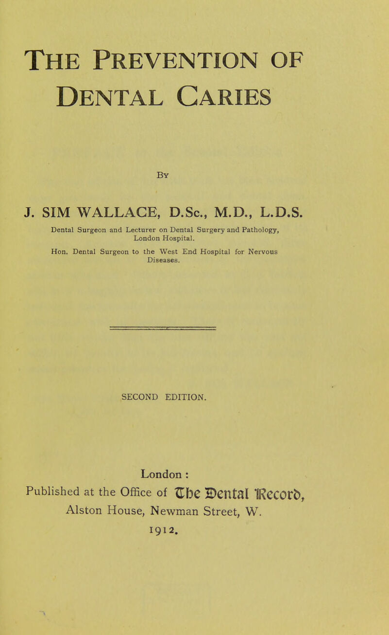 Dental Caries By J. SIM WALLACE, D.Sc, M.D., L.D.S. Dental Surgeon and Lecturer on Dental Surgery and Pathology, London Hospital. Hon. Dental Surgeon to the West End Hospital for Nervous Diseases. SECOND EDITION. London : Published at the Office of Zl)C BCUtal IRCCOtb, Alston House, Newman Street, W. 1912.
