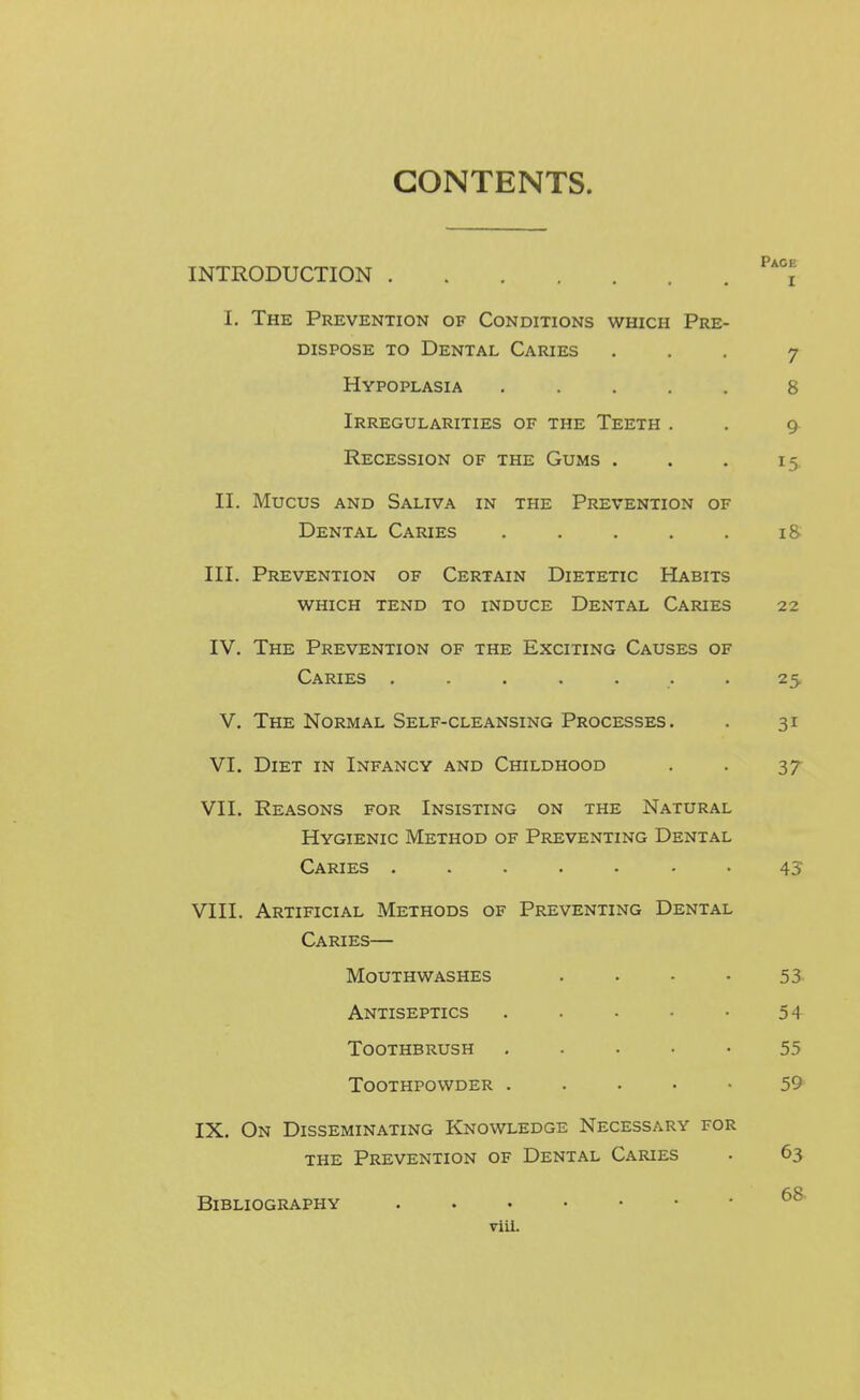 CONTENTS. INTRODUCTION i I. The Prevention of Conditions which Pre- dispose TO Dental Caries ... 7 Hypoplasia ..... 8 Irregularities of the Teeth . . 9 Recession of the Gums . . . 15, II. Mucus AND Saliva in the Prevention of Dental Caries . . . . . 18 III. Prevention of Certain Dietetic Habits which tend to induce Dental Caries 22 IV. The Prevention of the Exciting Causes of Caries ....... 25 V. The Normal Self-cleansing Processes. . 31 VI. Diet in Infancy and Childhood . . 37 VII. Reasons for Insisting on the Natural Hygienic Method of Preventing Dental Caries ....... 45 VIII. Artificial Methods of Preventing Dental Caries— Mouthwashes . . • • 53- Antiseptics . . • • • 54 Toothbrush . ■ • • • 55 Toothpowder . . . . • 59 IX. On Disseminating Knowledge Necessary for THE Prevention of Dental Caries . 63 Bibliography viiL