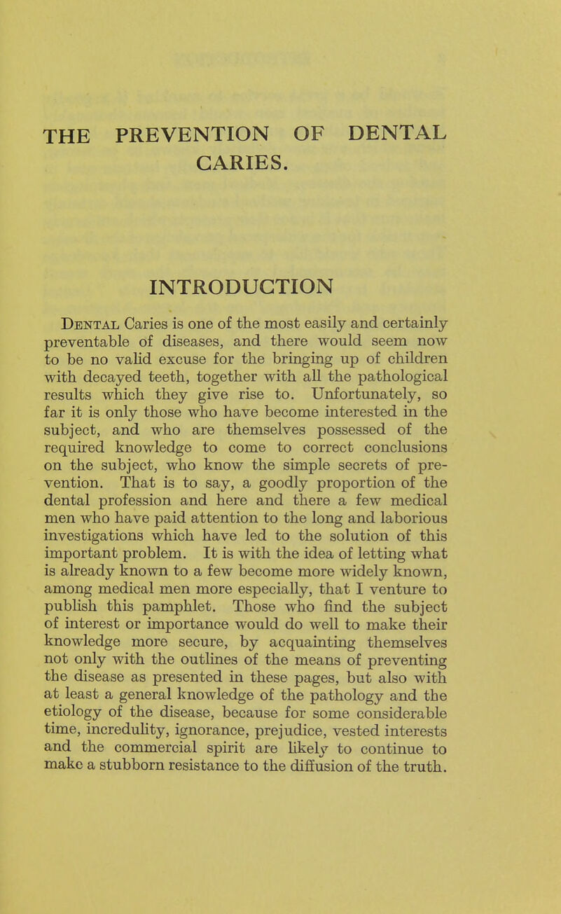 THE PREVENTION OF DENTAL CARIES. INTRODUCTION Dental Caries is one of the most easily and certainly preventable of diseases, and there would seem now to be no valid excuse for the bringing up of children with decayed teeth, together with all the pathological results which they give rise to. Unfortunately, so far it is only those who have become interested in the subject, and who are themselves possessed of the required knowledge to come to correct conclusions on the subject, who know the simple secrets of pre- vention. That is to say, a goodly proportion of the dental profession and here and there a few medical men who have paid attention to the long and laborious investigations which have led to the solution of this important problem. It is with the idea of letting what is already known to a few become more widely known, among medical men more especially, that I venture to publish this pamphlet. Those who find the subject of interest or importance would do well to make their knowledge more secure, by acquainting themselves not only with the outlines of the means of preventing the disease as presented in these pages, but also with at least a general knowledge of the pathology and the etiology of the disease, because for some considerable time, increduHty, ignorance, prejudice, vested interests and the commercial spirit are Ukely to continue to make a stubborn resistance to the diffusion of the truth.