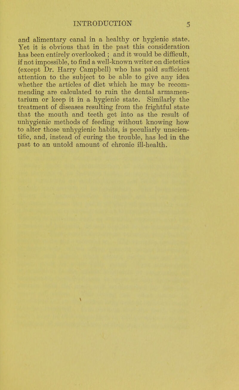 and alimentary canal in a healthy or hygienic state. Yet it is obvious that in the past this consideration has been entirely overlooked ; and it would be difficult, if not impossible, to find a well-known writer on dietetics (except Dr. Harry Campbell) who has paid sufficient attention to the subject to be able to give any idea whether the articles of diet which he may be recom- mending are calculated to ruin the dental armamen- tarium or keep it in a hygienic state. Similarly the treatment of diseases resulting from the frightful state that the mouth and teeth get into as the result of unhygienic methods of feeding without knowing how to alter those unhygienic habits, is peculiarly unscien- tific, and, instead of curing the trouble, has led in the past to an untold amount of chronic ill-health.