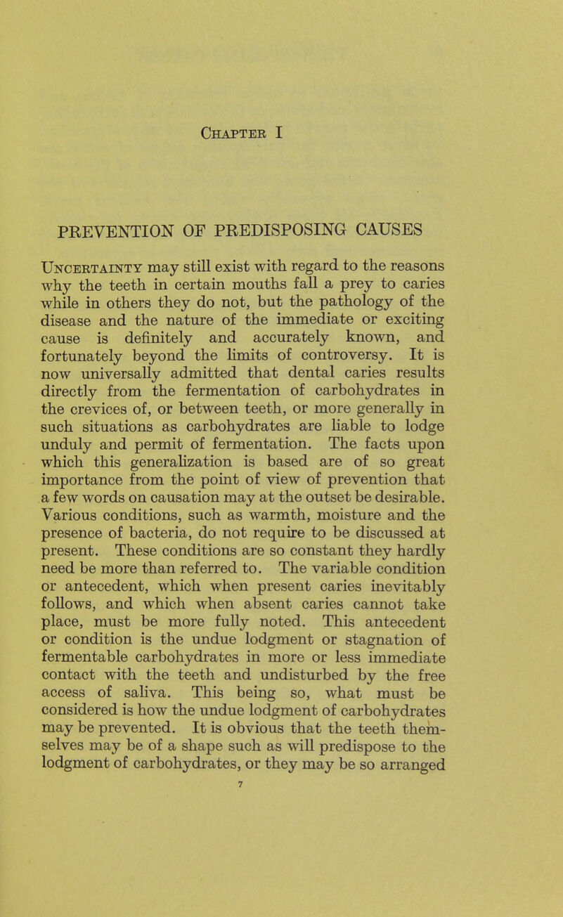Chapter I PREVENTION OF PREDISPOSING CAUSES Uncertainty may still exist with regard to the reasons why the teeth in certain mouths fall a prey to caries while in others they do not, but the pathology of the disease and the nature of the immediate or exciting cause is definitely and accurately known, and fortunately beyond the limits of controversy. It is now universally admitted that dental caries results directly from the fermentation of carbohydrates in the crevices of, or between teeth, or more generally in such situations as carbohydrates are liable to lodge unduly and permit of fermentation. The facts upon which this generaKzation is based are of so great importance from the point of view of prevention that a few words on causation may at the outset be desirable. Various conditions, such as warmth, moisture and the presence of bacteria, do not require to be discussed at present. These conditions are so constant they hardly need be more than referred to. The variable condition or antecedent, which when present caries inevitably follows, and which when absent caries cannot take place, must be more fully noted. This antecedent or condition is the undue lodgment or stagnation of fermentable carbohydrates in more or less immediate contact with the teeth and undisturbed by the free access of saliva. This being so, what must be considered is how the undue lodgment of carbohydrates may be prevented. It is obvious that the teeth them- selves may be of a shape such as will predispose to the lodgment of carbohydrates, or they may be so arranged