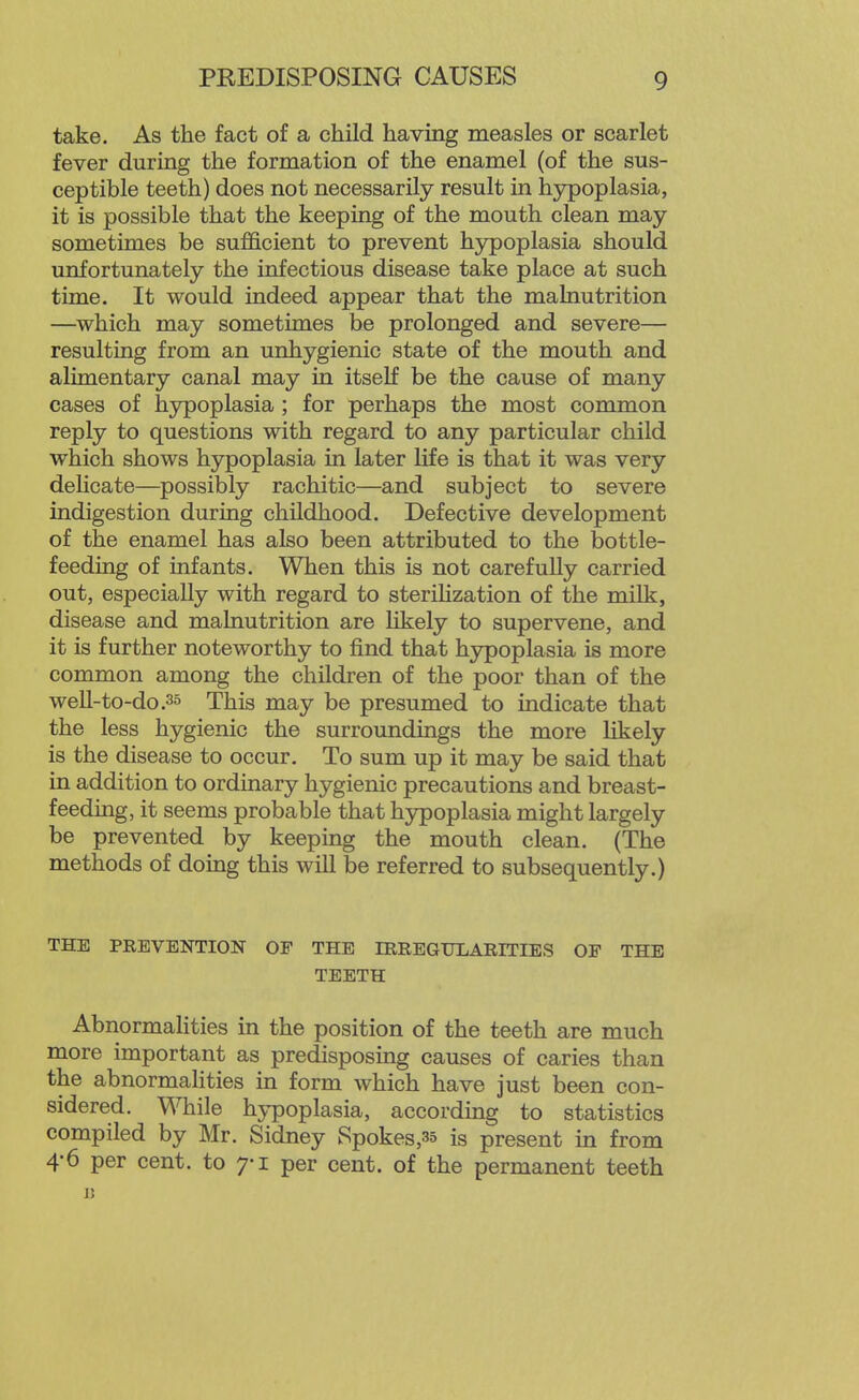 take. As the fact of a child having measles or scarlet fever during the formation of the enamel (of the sus- ceptible teeth) does not necessarily result in hypoplasia, it is possible that the keeping of the mouth clean may sometimes be sufficient to prevent hypoplasia should unfortunately the infectious disease take place at such time. It would indeed appear that the malnutrition —which may sometimes be prolonged and severe— resulting from an unhygienic state of the mouth and alimentary canal may in itself be the cause of many cases of hjrpoplasia ; for perhaps the most common reply to questions with regard to any particular child which shows hypoplasia in later life is that it was very dehcate—possibly rachitic—and subject to severe indigestion during childhood. Defective development of the enamel has also been attributed to the bottle- feeding of infants. When this is not carefully carried out, especially with regard to steriKzation of the milk, disease and malnutrition are likely to supervene, and it is further noteworthy to find that hypoplasia is more common among the children of the poor than of the well-to-do .35 This may be presumed to indicate that the less hygienic the surroundings the more likely is the disease to occur. To sum up it may be said that in addition to ordinary hygienic precautions and breast- feeding, it seems probable that hypoplasia might largely be prevented by keeping the mouth clean. (The methods of doing this will be referred to subsequently.) THE PREVENTION OF THE IRREGULARITIES OF THE TEETH Abnormalities in the position of the teeth are much more important as predisposing causes of caries than the abnormalities in form which have just been con- sidered. While hypoplasia, according to statistics compiled by Mr. Sidney Spokes,35 is present in from 4'6 per cent, to 7-1 per cent, of the permanent teeth